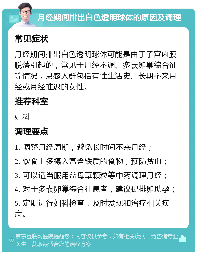 月经期间排出白色透明球体的原因及调理 常见症状 月经期间排出白色透明球体可能是由于子宫内膜脱落引起的，常见于月经不调、多囊卵巢综合征等情况，易感人群包括有性生活史、长期不来月经或月经推迟的女性。 推荐科室 妇科 调理要点 1. 调整月经周期，避免长时间不来月经； 2. 饮食上多摄入富含铁质的食物，预防贫血； 3. 可以适当服用益母草颗粒等中药调理月经； 4. 对于多囊卵巢综合征患者，建议促排卵助孕； 5. 定期进行妇科检查，及时发现和治疗相关疾病。