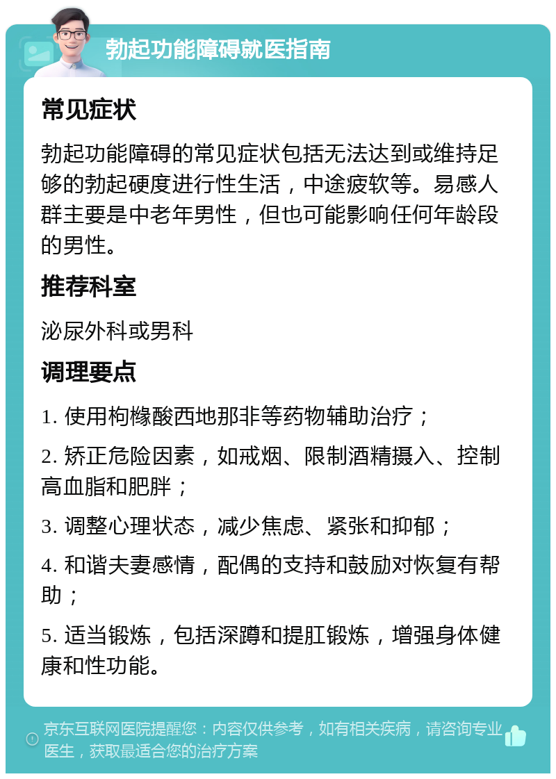 勃起功能障碍就医指南 常见症状 勃起功能障碍的常见症状包括无法达到或维持足够的勃起硬度进行性生活，中途疲软等。易感人群主要是中老年男性，但也可能影响任何年龄段的男性。 推荐科室 泌尿外科或男科 调理要点 1. 使用枸橼酸西地那非等药物辅助治疗； 2. 矫正危险因素，如戒烟、限制酒精摄入、控制高血脂和肥胖； 3. 调整心理状态，减少焦虑、紧张和抑郁； 4. 和谐夫妻感情，配偶的支持和鼓励对恢复有帮助； 5. 适当锻炼，包括深蹲和提肛锻炼，增强身体健康和性功能。