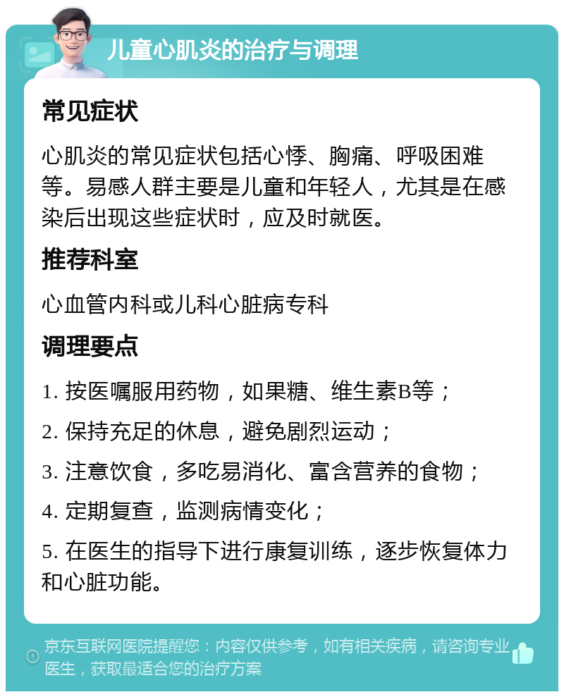 儿童心肌炎的治疗与调理 常见症状 心肌炎的常见症状包括心悸、胸痛、呼吸困难等。易感人群主要是儿童和年轻人，尤其是在感染后出现这些症状时，应及时就医。 推荐科室 心血管内科或儿科心脏病专科 调理要点 1. 按医嘱服用药物，如果糖、维生素B等； 2. 保持充足的休息，避免剧烈运动； 3. 注意饮食，多吃易消化、富含营养的食物； 4. 定期复查，监测病情变化； 5. 在医生的指导下进行康复训练，逐步恢复体力和心脏功能。