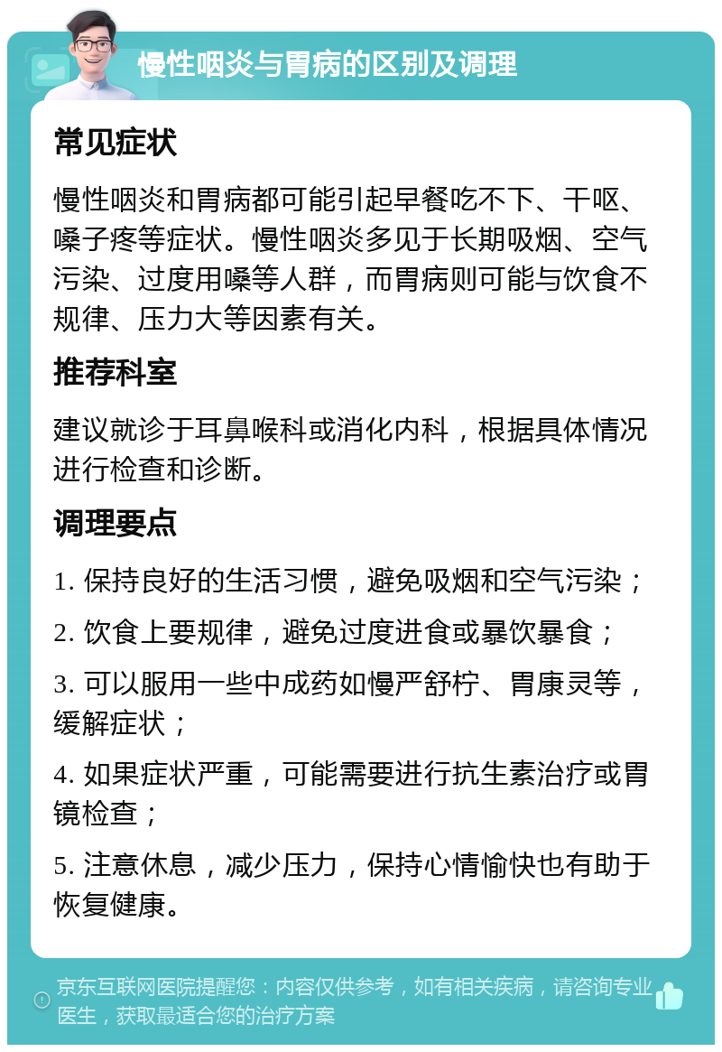 慢性咽炎与胃病的区别及调理 常见症状 慢性咽炎和胃病都可能引起早餐吃不下、干呕、嗓子疼等症状。慢性咽炎多见于长期吸烟、空气污染、过度用嗓等人群，而胃病则可能与饮食不规律、压力大等因素有关。 推荐科室 建议就诊于耳鼻喉科或消化内科，根据具体情况进行检查和诊断。 调理要点 1. 保持良好的生活习惯，避免吸烟和空气污染； 2. 饮食上要规律，避免过度进食或暴饮暴食； 3. 可以服用一些中成药如慢严舒柠、胃康灵等，缓解症状； 4. 如果症状严重，可能需要进行抗生素治疗或胃镜检查； 5. 注意休息，减少压力，保持心情愉快也有助于恢复健康。