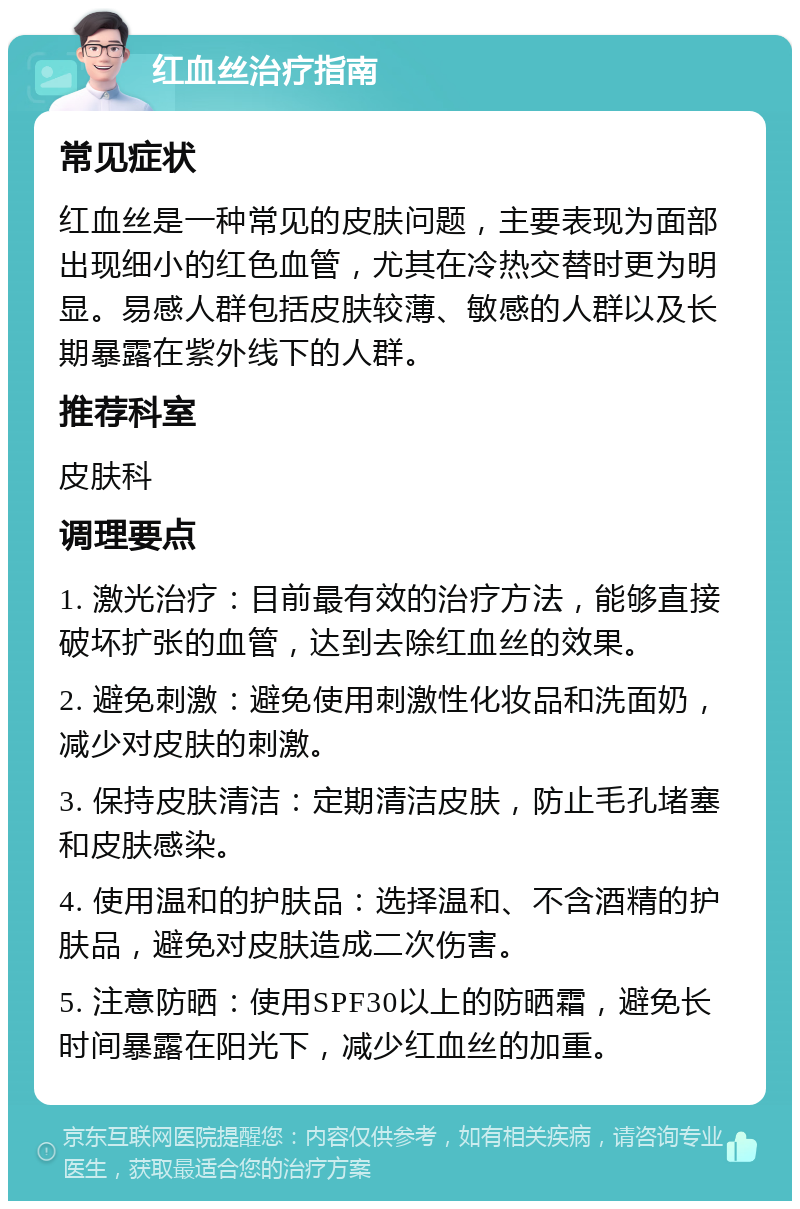 红血丝治疗指南 常见症状 红血丝是一种常见的皮肤问题，主要表现为面部出现细小的红色血管，尤其在冷热交替时更为明显。易感人群包括皮肤较薄、敏感的人群以及长期暴露在紫外线下的人群。 推荐科室 皮肤科 调理要点 1. 激光治疗：目前最有效的治疗方法，能够直接破坏扩张的血管，达到去除红血丝的效果。 2. 避免刺激：避免使用刺激性化妆品和洗面奶，减少对皮肤的刺激。 3. 保持皮肤清洁：定期清洁皮肤，防止毛孔堵塞和皮肤感染。 4. 使用温和的护肤品：选择温和、不含酒精的护肤品，避免对皮肤造成二次伤害。 5. 注意防晒：使用SPF30以上的防晒霜，避免长时间暴露在阳光下，减少红血丝的加重。