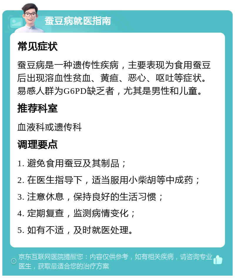 蚕豆病就医指南 常见症状 蚕豆病是一种遗传性疾病，主要表现为食用蚕豆后出现溶血性贫血、黄疸、恶心、呕吐等症状。易感人群为G6PD缺乏者，尤其是男性和儿童。 推荐科室 血液科或遗传科 调理要点 1. 避免食用蚕豆及其制品； 2. 在医生指导下，适当服用小柴胡等中成药； 3. 注意休息，保持良好的生活习惯； 4. 定期复查，监测病情变化； 5. 如有不适，及时就医处理。