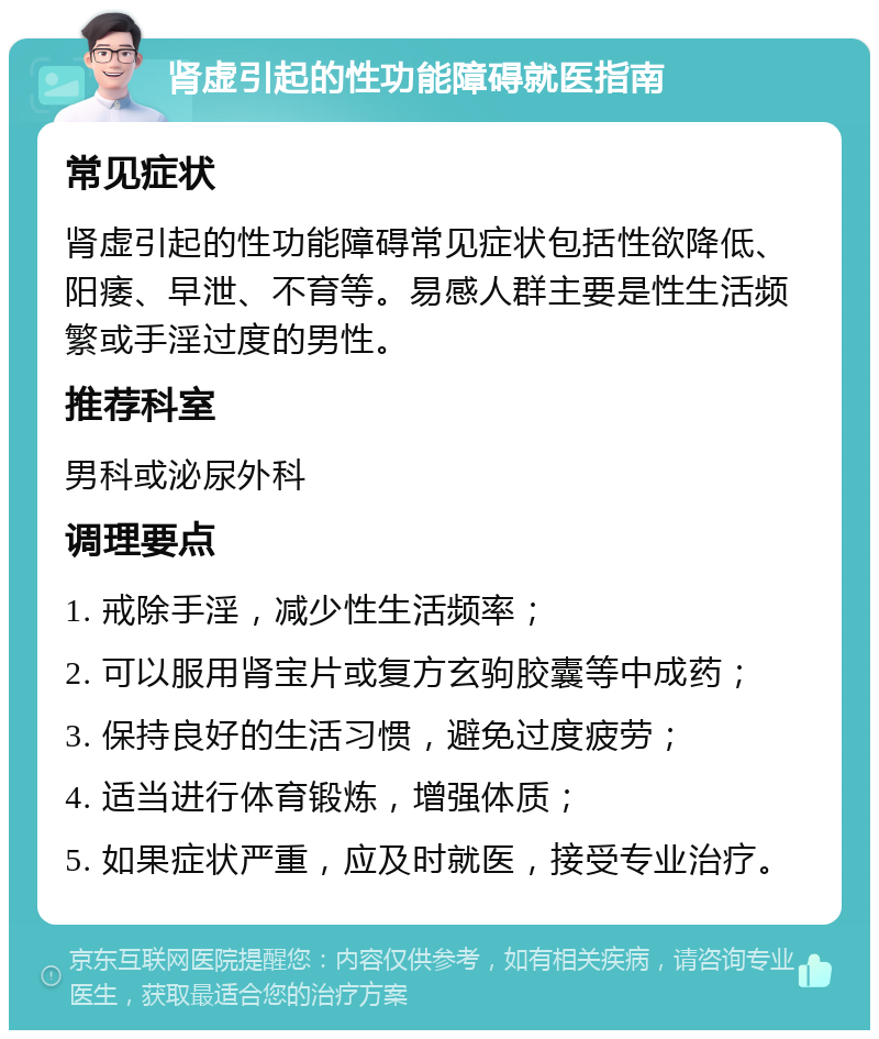 肾虚引起的性功能障碍就医指南 常见症状 肾虚引起的性功能障碍常见症状包括性欲降低、阳痿、早泄、不育等。易感人群主要是性生活频繁或手淫过度的男性。 推荐科室 男科或泌尿外科 调理要点 1. 戒除手淫，减少性生活频率； 2. 可以服用肾宝片或复方玄驹胶囊等中成药； 3. 保持良好的生活习惯，避免过度疲劳； 4. 适当进行体育锻炼，增强体质； 5. 如果症状严重，应及时就医，接受专业治疗。