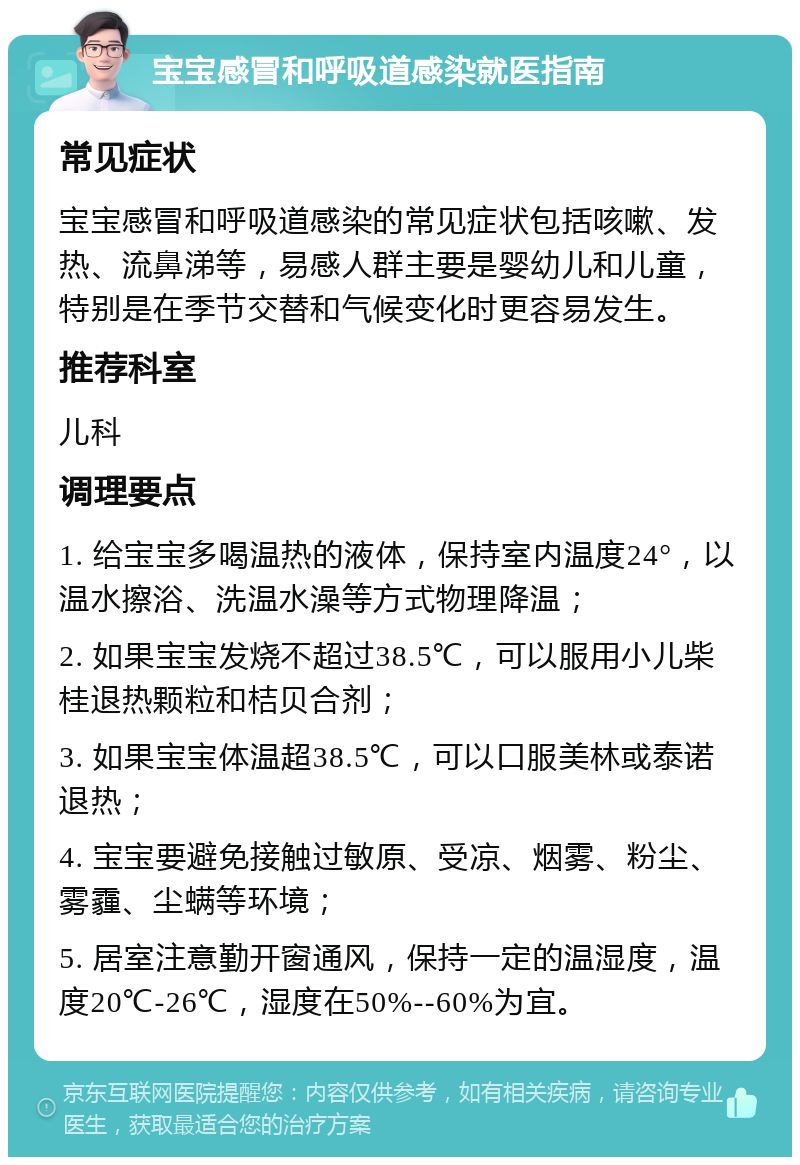 宝宝感冒和呼吸道感染就医指南 常见症状 宝宝感冒和呼吸道感染的常见症状包括咳嗽、发热、流鼻涕等，易感人群主要是婴幼儿和儿童，特别是在季节交替和气候变化时更容易发生。 推荐科室 儿科 调理要点 1. 给宝宝多喝温热的液体，保持室内温度24°，以温水擦浴、洗温水澡等方式物理降温； 2. 如果宝宝发烧不超过38.5℃，可以服用小儿柴桂退热颗粒和桔贝合剂； 3. 如果宝宝体温超38.5℃，可以口服美林或泰诺退热； 4. 宝宝要避免接触过敏原、受凉、烟雾、粉尘、雾霾、尘螨等环境； 5. 居室注意勤开窗通风，保持一定的温湿度，温度20℃-26℃，湿度在50%--60%为宜。