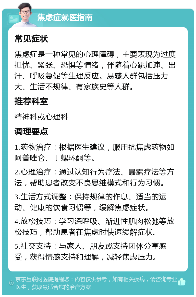 焦虑症就医指南 常见症状 焦虑症是一种常见的心理障碍，主要表现为过度担忧、紧张、恐惧等情绪，伴随着心跳加速、出汗、呼吸急促等生理反应。易感人群包括压力大、生活不规律、有家族史等人群。 推荐科室 精神科或心理科 调理要点 1.药物治疗：根据医生建议，服用抗焦虑药物如阿普唑仑、丁螺环酮等。 2.心理治疗：通过认知行为疗法、暴露疗法等方法，帮助患者改变不良思维模式和行为习惯。 3.生活方式调整：保持规律的作息、适当的运动、健康的饮食习惯等，缓解焦虑症状。 4.放松技巧：学习深呼吸、渐进性肌肉松弛等放松技巧，帮助患者在焦虑时快速缓解症状。 5.社交支持：与家人、朋友或支持团体分享感受，获得情感支持和理解，减轻焦虑压力。