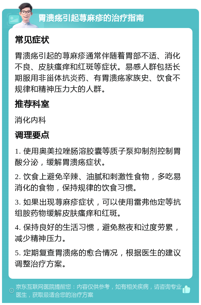 胃溃疡引起荨麻疹的治疗指南 常见症状 胃溃疡引起的荨麻疹通常伴随着胃部不适、消化不良、皮肤瘙痒和红斑等症状。易感人群包括长期服用非甾体抗炎药、有胃溃疡家族史、饮食不规律和精神压力大的人群。 推荐科室 消化内科 调理要点 1. 使用奥美拉唑肠溶胶囊等质子泵抑制剂控制胃酸分泌，缓解胃溃疡症状。 2. 饮食上避免辛辣、油腻和刺激性食物，多吃易消化的食物，保持规律的饮食习惯。 3. 如果出现荨麻疹症状，可以使用雷弗他定等抗组胺药物缓解皮肤瘙痒和红斑。 4. 保持良好的生活习惯，避免熬夜和过度劳累，减少精神压力。 5. 定期复查胃溃疡的愈合情况，根据医生的建议调整治疗方案。