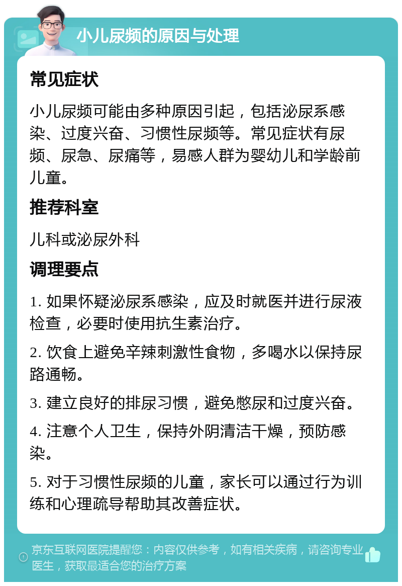 小儿尿频的原因与处理 常见症状 小儿尿频可能由多种原因引起，包括泌尿系感染、过度兴奋、习惯性尿频等。常见症状有尿频、尿急、尿痛等，易感人群为婴幼儿和学龄前儿童。 推荐科室 儿科或泌尿外科 调理要点 1. 如果怀疑泌尿系感染，应及时就医并进行尿液检查，必要时使用抗生素治疗。 2. 饮食上避免辛辣刺激性食物，多喝水以保持尿路通畅。 3. 建立良好的排尿习惯，避免憋尿和过度兴奋。 4. 注意个人卫生，保持外阴清洁干燥，预防感染。 5. 对于习惯性尿频的儿童，家长可以通过行为训练和心理疏导帮助其改善症状。