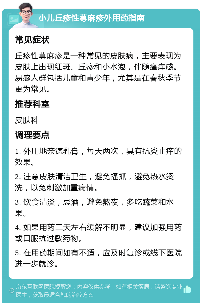 小儿丘疹性荨麻疹外用药指南 常见症状 丘疹性荨麻疹是一种常见的皮肤病，主要表现为皮肤上出现红斑、丘疹和小水泡，伴随瘙痒感。易感人群包括儿童和青少年，尤其是在春秋季节更为常见。 推荐科室 皮肤科 调理要点 1. 外用地奈德乳膏，每天两次，具有抗炎止痒的效果。 2. 注意皮肤清洁卫生，避免搔抓，避免热水烫洗，以免刺激加重病情。 3. 饮食清淡，忌酒，避免熬夜，多吃蔬菜和水果。 4. 如果用药三天左右缓解不明显，建议加强用药或口服抗过敏药物。 5. 在用药期间如有不适，应及时复诊或线下医院进一步就诊。