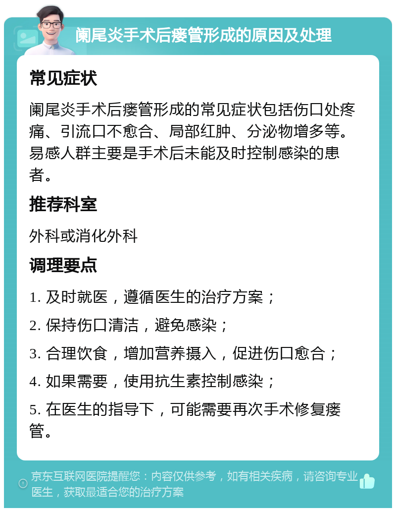 阑尾炎手术后瘘管形成的原因及处理 常见症状 阑尾炎手术后瘘管形成的常见症状包括伤口处疼痛、引流口不愈合、局部红肿、分泌物增多等。易感人群主要是手术后未能及时控制感染的患者。 推荐科室 外科或消化外科 调理要点 1. 及时就医，遵循医生的治疗方案； 2. 保持伤口清洁，避免感染； 3. 合理饮食，增加营养摄入，促进伤口愈合； 4. 如果需要，使用抗生素控制感染； 5. 在医生的指导下，可能需要再次手术修复瘘管。