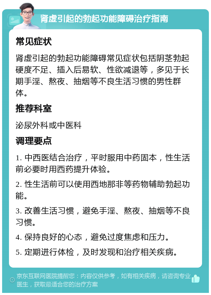 肾虚引起的勃起功能障碍治疗指南 常见症状 肾虚引起的勃起功能障碍常见症状包括阴茎勃起硬度不足、插入后易软、性欲减退等，多见于长期手淫、熬夜、抽烟等不良生活习惯的男性群体。 推荐科室 泌尿外科或中医科 调理要点 1. 中西医结合治疗，平时服用中药固本，性生活前必要时用西药提升体验。 2. 性生活前可以使用西地那非等药物辅助勃起功能。 3. 改善生活习惯，避免手淫、熬夜、抽烟等不良习惯。 4. 保持良好的心态，避免过度焦虑和压力。 5. 定期进行体检，及时发现和治疗相关疾病。