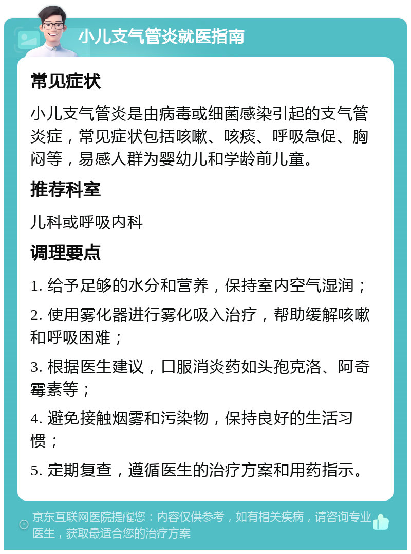 小儿支气管炎就医指南 常见症状 小儿支气管炎是由病毒或细菌感染引起的支气管炎症，常见症状包括咳嗽、咳痰、呼吸急促、胸闷等，易感人群为婴幼儿和学龄前儿童。 推荐科室 儿科或呼吸内科 调理要点 1. 给予足够的水分和营养，保持室内空气湿润； 2. 使用雾化器进行雾化吸入治疗，帮助缓解咳嗽和呼吸困难； 3. 根据医生建议，口服消炎药如头孢克洛、阿奇霉素等； 4. 避免接触烟雾和污染物，保持良好的生活习惯； 5. 定期复查，遵循医生的治疗方案和用药指示。