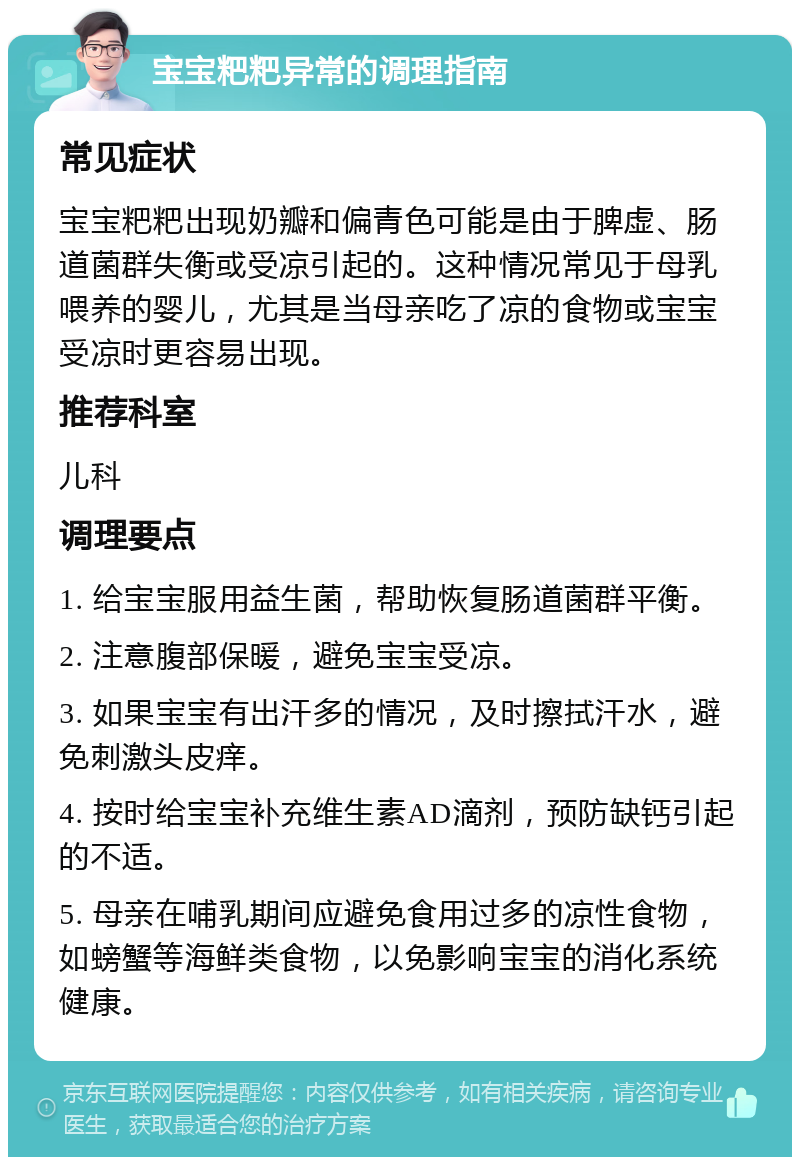 宝宝粑粑异常的调理指南 常见症状 宝宝粑粑出现奶瓣和偏青色可能是由于脾虚、肠道菌群失衡或受凉引起的。这种情况常见于母乳喂养的婴儿，尤其是当母亲吃了凉的食物或宝宝受凉时更容易出现。 推荐科室 儿科 调理要点 1. 给宝宝服用益生菌，帮助恢复肠道菌群平衡。 2. 注意腹部保暖，避免宝宝受凉。 3. 如果宝宝有出汗多的情况，及时擦拭汗水，避免刺激头皮痒。 4. 按时给宝宝补充维生素AD滴剂，预防缺钙引起的不适。 5. 母亲在哺乳期间应避免食用过多的凉性食物，如螃蟹等海鲜类食物，以免影响宝宝的消化系统健康。