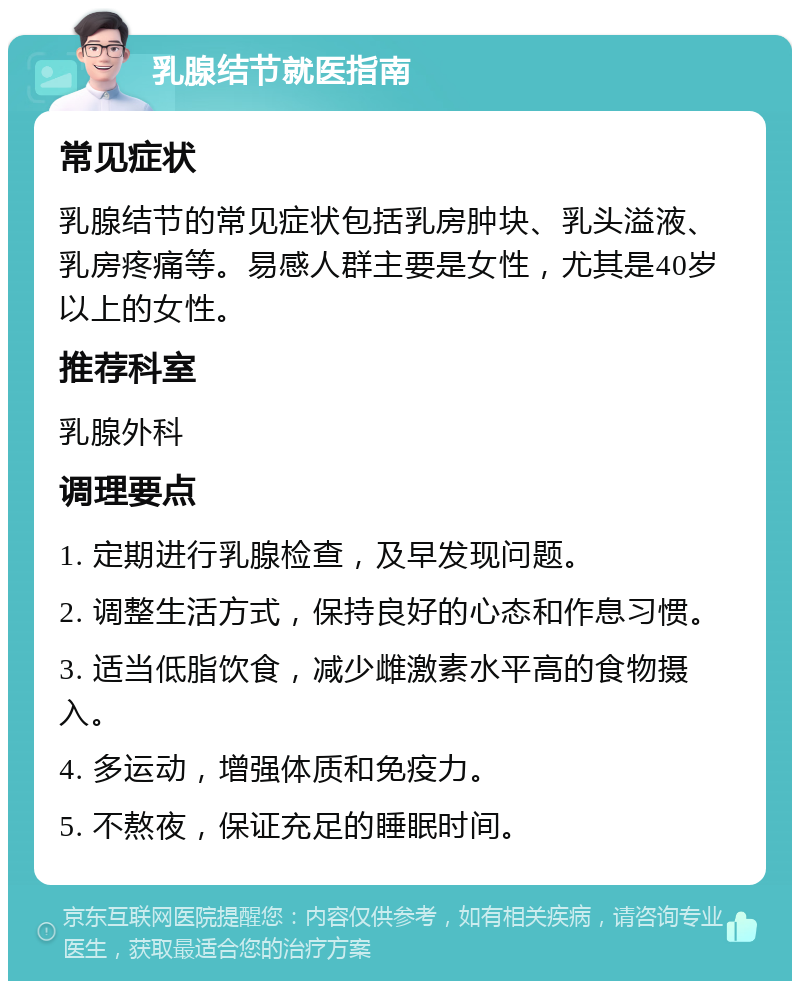 乳腺结节就医指南 常见症状 乳腺结节的常见症状包括乳房肿块、乳头溢液、乳房疼痛等。易感人群主要是女性，尤其是40岁以上的女性。 推荐科室 乳腺外科 调理要点 1. 定期进行乳腺检查，及早发现问题。 2. 调整生活方式，保持良好的心态和作息习惯。 3. 适当低脂饮食，减少雌激素水平高的食物摄入。 4. 多运动，增强体质和免疫力。 5. 不熬夜，保证充足的睡眠时间。