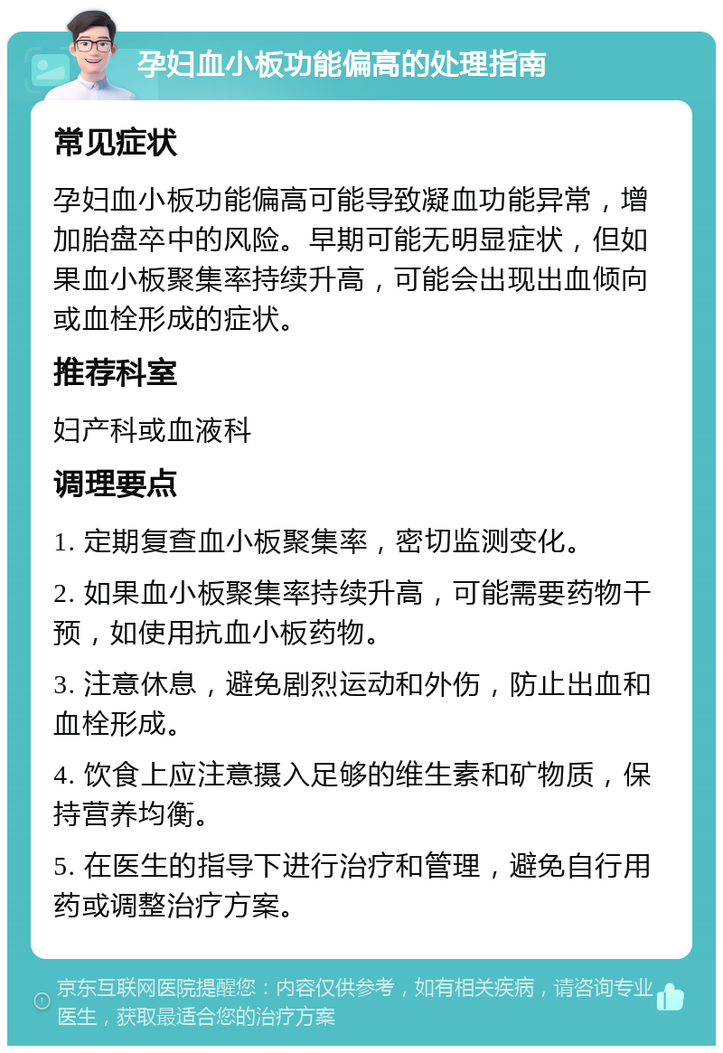 孕妇血小板功能偏高的处理指南 常见症状 孕妇血小板功能偏高可能导致凝血功能异常，增加胎盘卒中的风险。早期可能无明显症状，但如果血小板聚集率持续升高，可能会出现出血倾向或血栓形成的症状。 推荐科室 妇产科或血液科 调理要点 1. 定期复查血小板聚集率，密切监测变化。 2. 如果血小板聚集率持续升高，可能需要药物干预，如使用抗血小板药物。 3. 注意休息，避免剧烈运动和外伤，防止出血和血栓形成。 4. 饮食上应注意摄入足够的维生素和矿物质，保持营养均衡。 5. 在医生的指导下进行治疗和管理，避免自行用药或调整治疗方案。