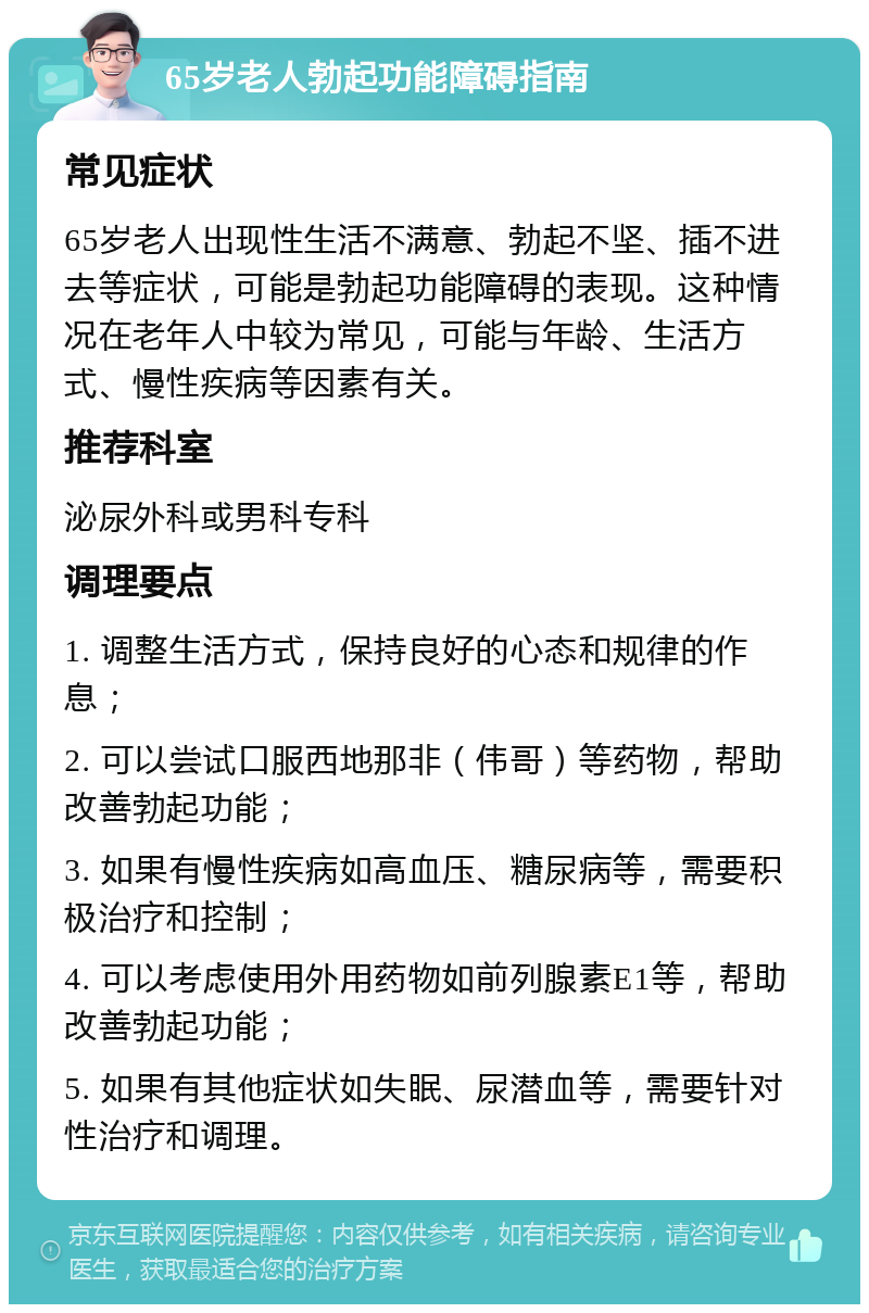 65岁老人勃起功能障碍指南 常见症状 65岁老人出现性生活不满意、勃起不坚、插不进去等症状，可能是勃起功能障碍的表现。这种情况在老年人中较为常见，可能与年龄、生活方式、慢性疾病等因素有关。 推荐科室 泌尿外科或男科专科 调理要点 1. 调整生活方式，保持良好的心态和规律的作息； 2. 可以尝试口服西地那非（伟哥）等药物，帮助改善勃起功能； 3. 如果有慢性疾病如高血压、糖尿病等，需要积极治疗和控制； 4. 可以考虑使用外用药物如前列腺素E1等，帮助改善勃起功能； 5. 如果有其他症状如失眠、尿潜血等，需要针对性治疗和调理。