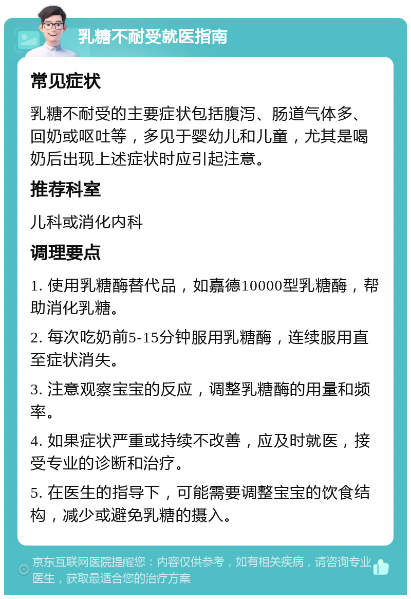 乳糖不耐受就医指南 常见症状 乳糖不耐受的主要症状包括腹泻、肠道气体多、回奶或呕吐等，多见于婴幼儿和儿童，尤其是喝奶后出现上述症状时应引起注意。 推荐科室 儿科或消化内科 调理要点 1. 使用乳糖酶替代品，如嘉德10000型乳糖酶，帮助消化乳糖。 2. 每次吃奶前5-15分钟服用乳糖酶，连续服用直至症状消失。 3. 注意观察宝宝的反应，调整乳糖酶的用量和频率。 4. 如果症状严重或持续不改善，应及时就医，接受专业的诊断和治疗。 5. 在医生的指导下，可能需要调整宝宝的饮食结构，减少或避免乳糖的摄入。