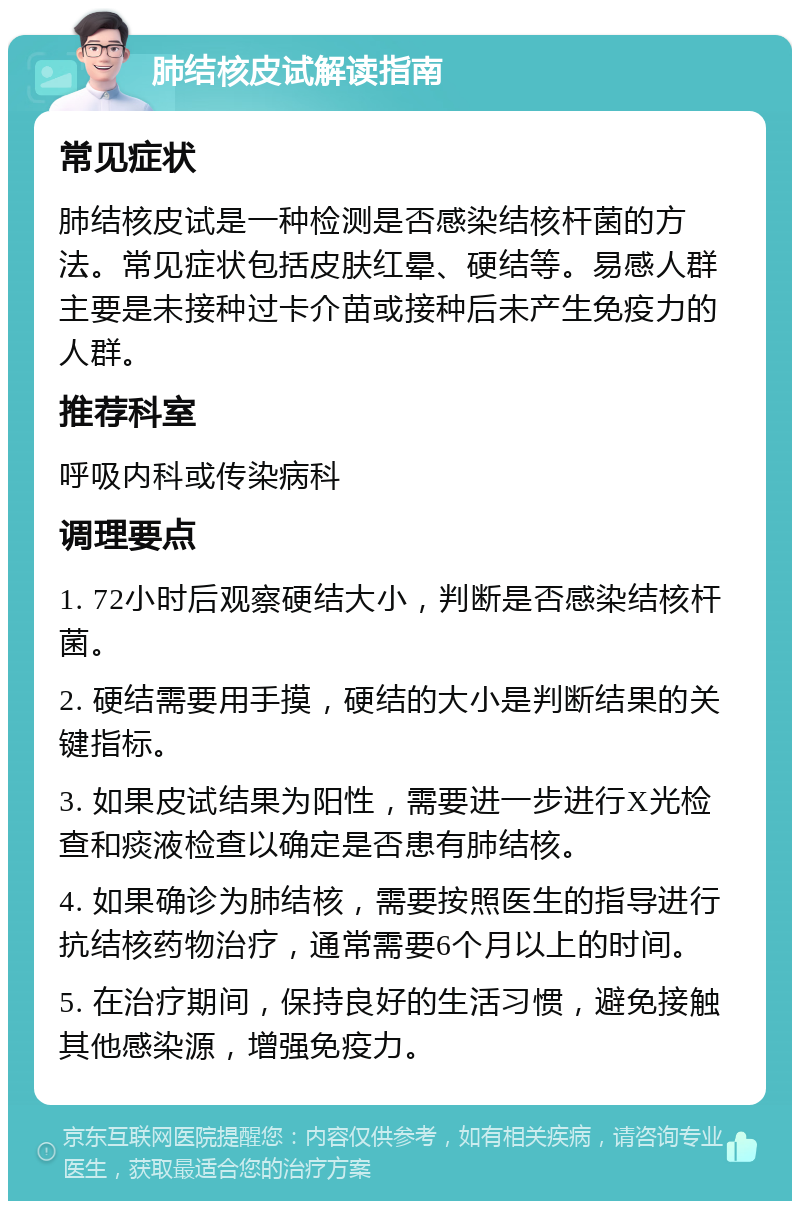 肺结核皮试解读指南 常见症状 肺结核皮试是一种检测是否感染结核杆菌的方法。常见症状包括皮肤红晕、硬结等。易感人群主要是未接种过卡介苗或接种后未产生免疫力的人群。 推荐科室 呼吸内科或传染病科 调理要点 1. 72小时后观察硬结大小，判断是否感染结核杆菌。 2. 硬结需要用手摸，硬结的大小是判断结果的关键指标。 3. 如果皮试结果为阳性，需要进一步进行X光检查和痰液检查以确定是否患有肺结核。 4. 如果确诊为肺结核，需要按照医生的指导进行抗结核药物治疗，通常需要6个月以上的时间。 5. 在治疗期间，保持良好的生活习惯，避免接触其他感染源，增强免疫力。