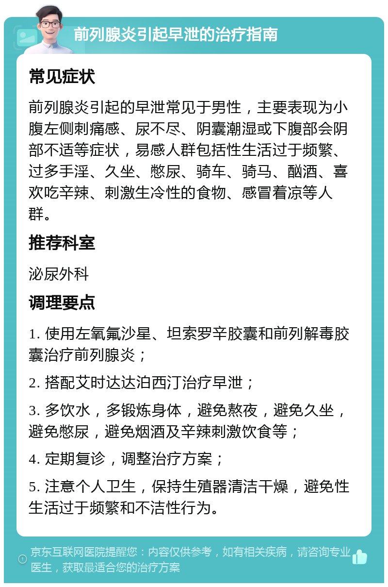 前列腺炎引起早泄的治疗指南 常见症状 前列腺炎引起的早泄常见于男性，主要表现为小腹左侧刺痛感、尿不尽、阴囊潮湿或下腹部会阴部不适等症状，易感人群包括性生活过于频繁、过多手淫、久坐、憋尿、骑车、骑马、酗酒、喜欢吃辛辣、刺激生冷性的食物、感冒着凉等人群。 推荐科室 泌尿外科 调理要点 1. 使用左氧氟沙星、坦索罗辛胶囊和前列解毒胶囊治疗前列腺炎； 2. 搭配艾时达达泊西汀治疗早泄； 3. 多饮水，多锻炼身体，避免熬夜，避免久坐，避免憋尿，避免烟酒及辛辣刺激饮食等； 4. 定期复诊，调整治疗方案； 5. 注意个人卫生，保持生殖器清洁干燥，避免性生活过于频繁和不洁性行为。