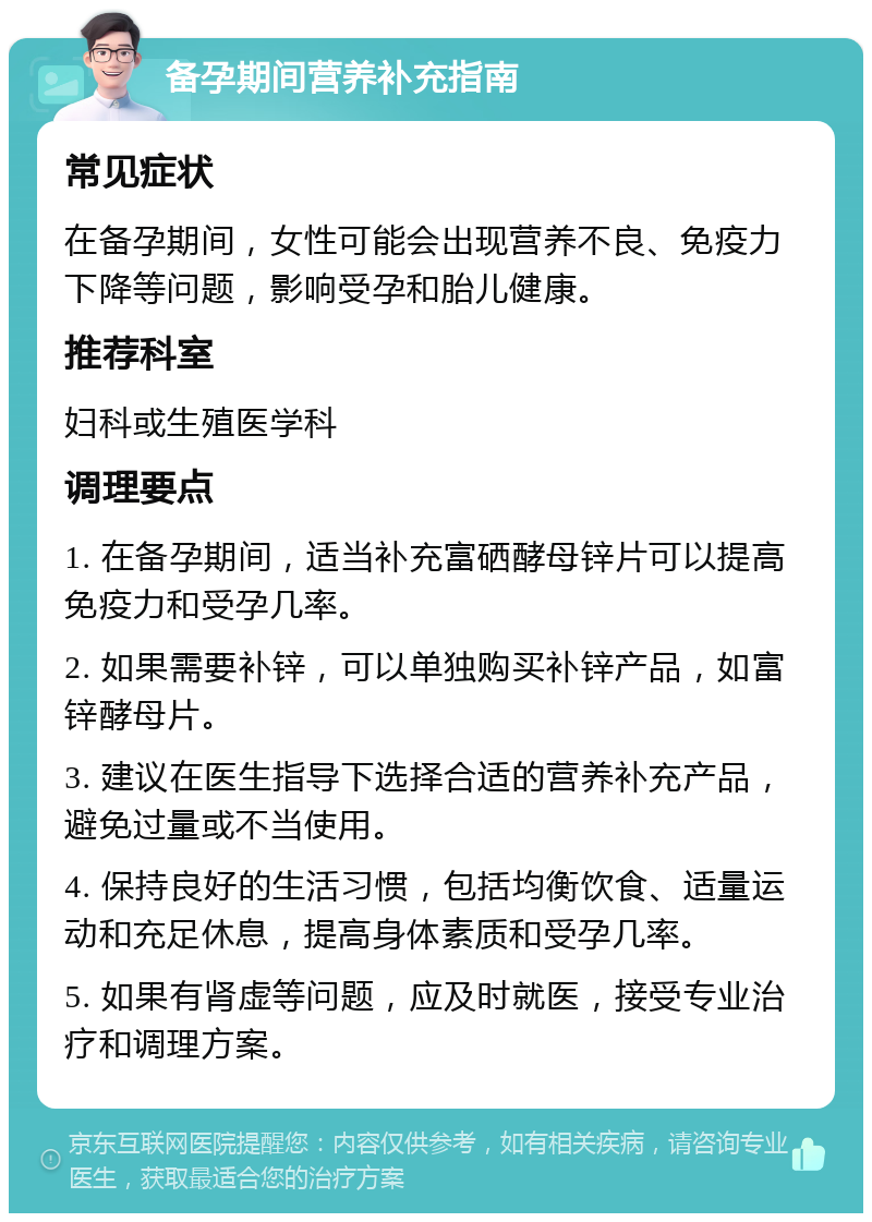 备孕期间营养补充指南 常见症状 在备孕期间，女性可能会出现营养不良、免疫力下降等问题，影响受孕和胎儿健康。 推荐科室 妇科或生殖医学科 调理要点 1. 在备孕期间，适当补充富硒酵母锌片可以提高免疫力和受孕几率。 2. 如果需要补锌，可以单独购买补锌产品，如富锌酵母片。 3. 建议在医生指导下选择合适的营养补充产品，避免过量或不当使用。 4. 保持良好的生活习惯，包括均衡饮食、适量运动和充足休息，提高身体素质和受孕几率。 5. 如果有肾虚等问题，应及时就医，接受专业治疗和调理方案。