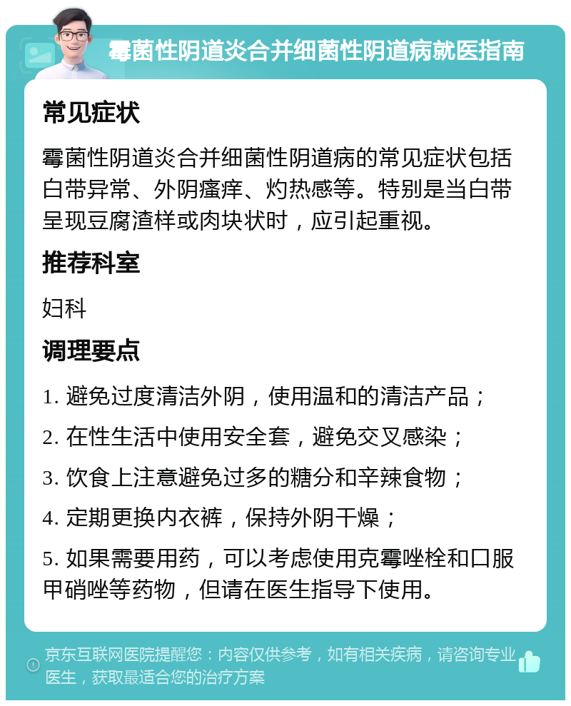 霉菌性阴道炎合并细菌性阴道病就医指南 常见症状 霉菌性阴道炎合并细菌性阴道病的常见症状包括白带异常、外阴瘙痒、灼热感等。特别是当白带呈现豆腐渣样或肉块状时，应引起重视。 推荐科室 妇科 调理要点 1. 避免过度清洁外阴，使用温和的清洁产品； 2. 在性生活中使用安全套，避免交叉感染； 3. 饮食上注意避免过多的糖分和辛辣食物； 4. 定期更换内衣裤，保持外阴干燥； 5. 如果需要用药，可以考虑使用克霉唑栓和口服甲硝唑等药物，但请在医生指导下使用。