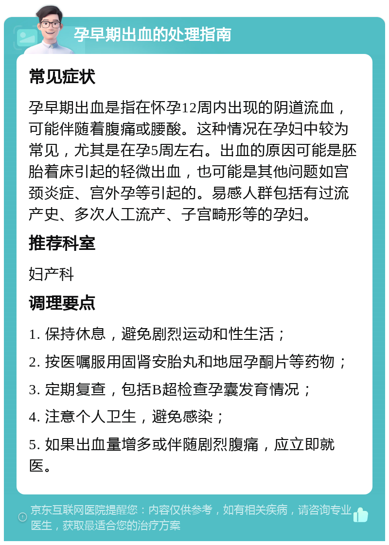 孕早期出血的处理指南 常见症状 孕早期出血是指在怀孕12周内出现的阴道流血，可能伴随着腹痛或腰酸。这种情况在孕妇中较为常见，尤其是在孕5周左右。出血的原因可能是胚胎着床引起的轻微出血，也可能是其他问题如宫颈炎症、宫外孕等引起的。易感人群包括有过流产史、多次人工流产、子宫畸形等的孕妇。 推荐科室 妇产科 调理要点 1. 保持休息，避免剧烈运动和性生活； 2. 按医嘱服用固肾安胎丸和地屈孕酮片等药物； 3. 定期复查，包括B超检查孕囊发育情况； 4. 注意个人卫生，避免感染； 5. 如果出血量增多或伴随剧烈腹痛，应立即就医。