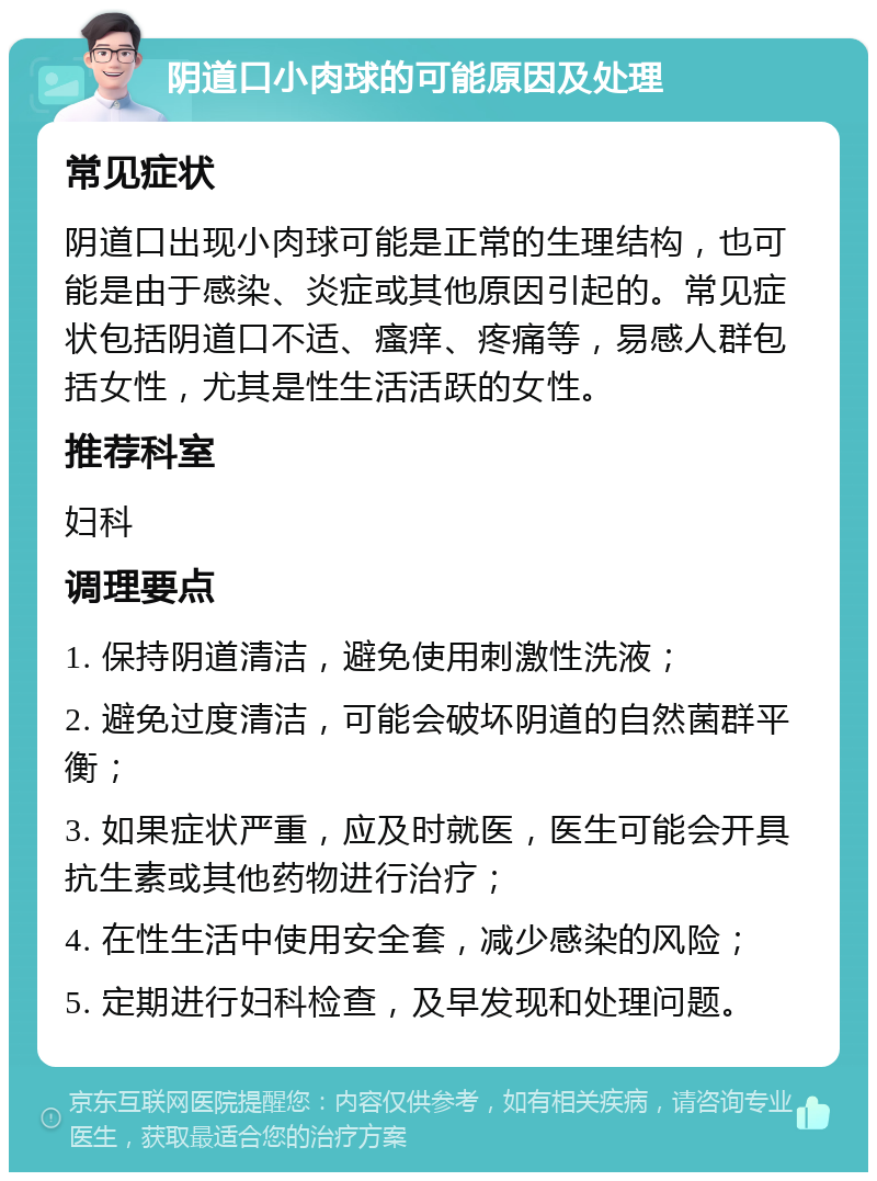 阴道口小肉球的可能原因及处理 常见症状 阴道口出现小肉球可能是正常的生理结构，也可能是由于感染、炎症或其他原因引起的。常见症状包括阴道口不适、瘙痒、疼痛等，易感人群包括女性，尤其是性生活活跃的女性。 推荐科室 妇科 调理要点 1. 保持阴道清洁，避免使用刺激性洗液； 2. 避免过度清洁，可能会破坏阴道的自然菌群平衡； 3. 如果症状严重，应及时就医，医生可能会开具抗生素或其他药物进行治疗； 4. 在性生活中使用安全套，减少感染的风险； 5. 定期进行妇科检查，及早发现和处理问题。