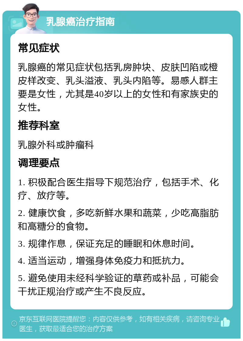 乳腺癌治疗指南 常见症状 乳腺癌的常见症状包括乳房肿块、皮肤凹陷或橙皮样改变、乳头溢液、乳头内陷等。易感人群主要是女性，尤其是40岁以上的女性和有家族史的女性。 推荐科室 乳腺外科或肿瘤科 调理要点 1. 积极配合医生指导下规范治疗，包括手术、化疗、放疗等。 2. 健康饮食，多吃新鲜水果和蔬菜，少吃高脂肪和高糖分的食物。 3. 规律作息，保证充足的睡眠和休息时间。 4. 适当运动，增强身体免疫力和抵抗力。 5. 避免使用未经科学验证的草药或补品，可能会干扰正规治疗或产生不良反应。