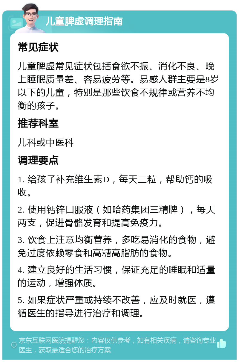 儿童脾虚调理指南 常见症状 儿童脾虚常见症状包括食欲不振、消化不良、晚上睡眠质量差、容易疲劳等。易感人群主要是8岁以下的儿童，特别是那些饮食不规律或营养不均衡的孩子。 推荐科室 儿科或中医科 调理要点 1. 给孩子补充维生素D，每天三粒，帮助钙的吸收。 2. 使用钙锌口服液（如哈药集团三精牌），每天两支，促进骨骼发育和提高免疫力。 3. 饮食上注意均衡营养，多吃易消化的食物，避免过度依赖零食和高糖高脂肪的食物。 4. 建立良好的生活习惯，保证充足的睡眠和适量的运动，增强体质。 5. 如果症状严重或持续不改善，应及时就医，遵循医生的指导进行治疗和调理。