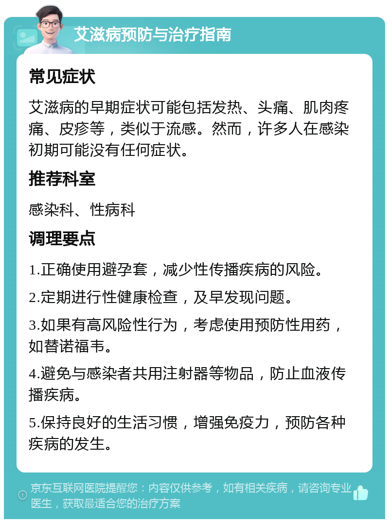 艾滋病预防与治疗指南 常见症状 艾滋病的早期症状可能包括发热、头痛、肌肉疼痛、皮疹等，类似于流感。然而，许多人在感染初期可能没有任何症状。 推荐科室 感染科、性病科 调理要点 1.正确使用避孕套，减少性传播疾病的风险。 2.定期进行性健康检查，及早发现问题。 3.如果有高风险性行为，考虑使用预防性用药，如替诺福韦。 4.避免与感染者共用注射器等物品，防止血液传播疾病。 5.保持良好的生活习惯，增强免疫力，预防各种疾病的发生。