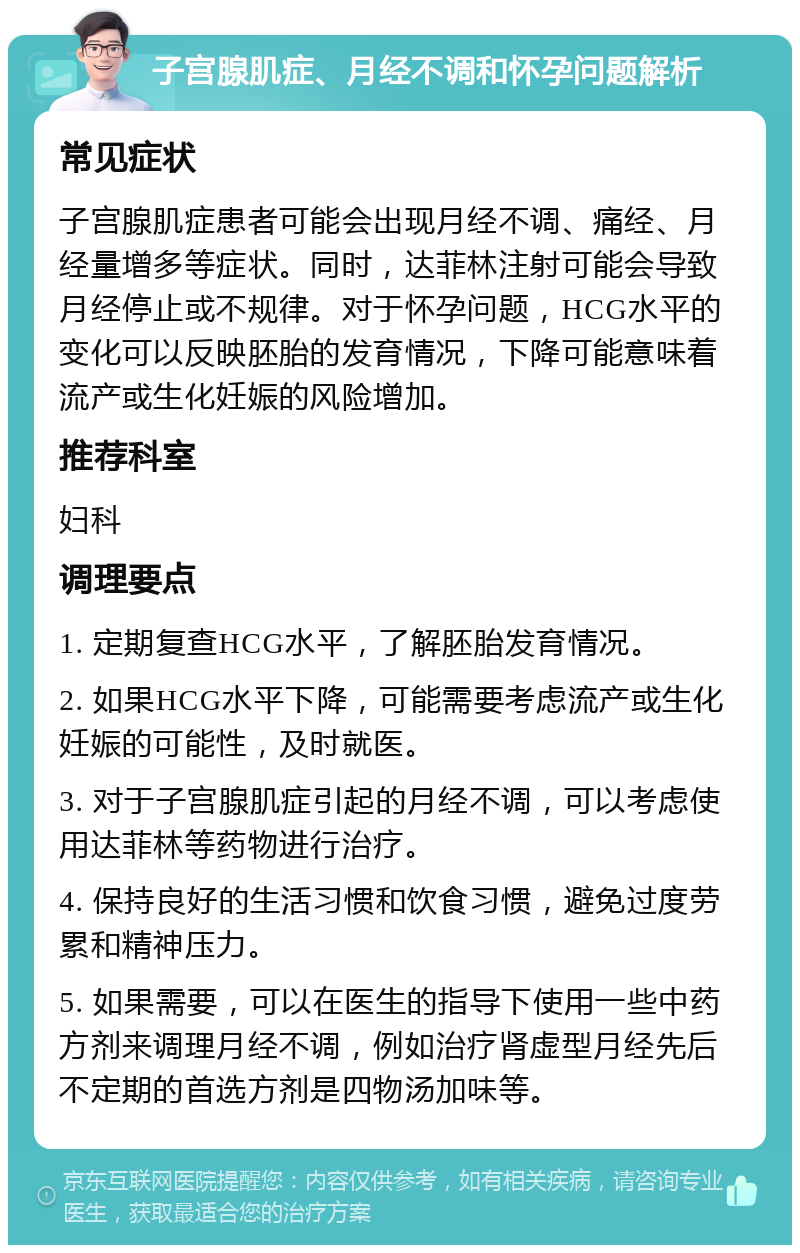 子宫腺肌症、月经不调和怀孕问题解析 常见症状 子宫腺肌症患者可能会出现月经不调、痛经、月经量增多等症状。同时，达菲林注射可能会导致月经停止或不规律。对于怀孕问题，HCG水平的变化可以反映胚胎的发育情况，下降可能意味着流产或生化妊娠的风险增加。 推荐科室 妇科 调理要点 1. 定期复查HCG水平，了解胚胎发育情况。 2. 如果HCG水平下降，可能需要考虑流产或生化妊娠的可能性，及时就医。 3. 对于子宫腺肌症引起的月经不调，可以考虑使用达菲林等药物进行治疗。 4. 保持良好的生活习惯和饮食习惯，避免过度劳累和精神压力。 5. 如果需要，可以在医生的指导下使用一些中药方剂来调理月经不调，例如治疗肾虚型月经先后不定期的首选方剂是四物汤加味等。