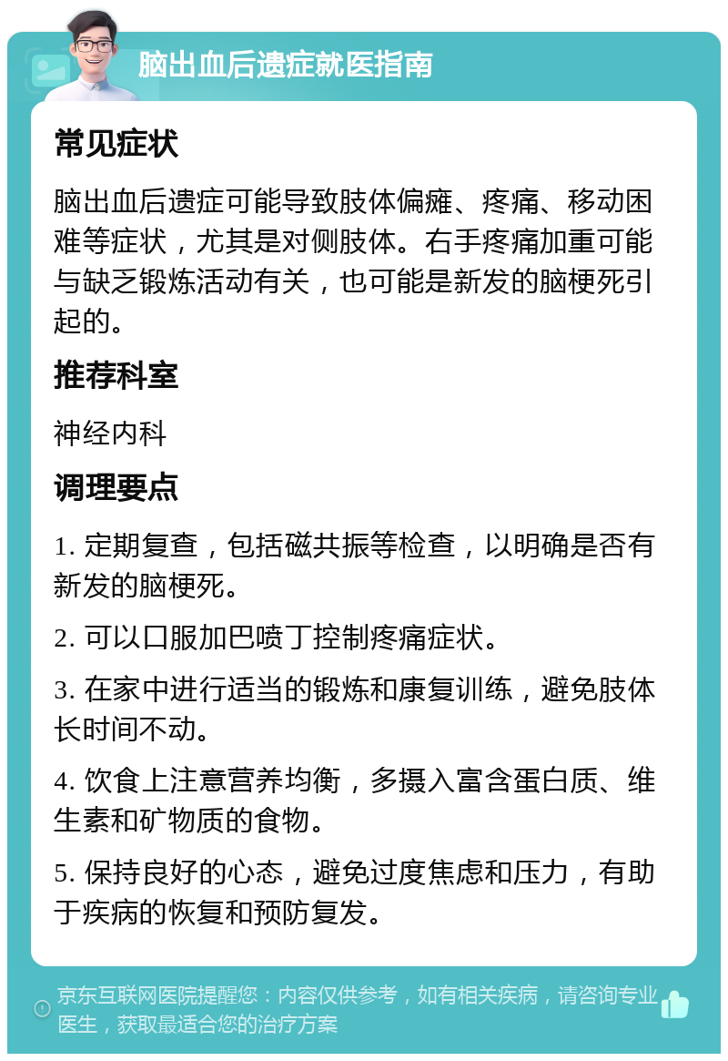 脑出血后遗症就医指南 常见症状 脑出血后遗症可能导致肢体偏瘫、疼痛、移动困难等症状，尤其是对侧肢体。右手疼痛加重可能与缺乏锻炼活动有关，也可能是新发的脑梗死引起的。 推荐科室 神经内科 调理要点 1. 定期复查，包括磁共振等检查，以明确是否有新发的脑梗死。 2. 可以口服加巴喷丁控制疼痛症状。 3. 在家中进行适当的锻炼和康复训练，避免肢体长时间不动。 4. 饮食上注意营养均衡，多摄入富含蛋白质、维生素和矿物质的食物。 5. 保持良好的心态，避免过度焦虑和压力，有助于疾病的恢复和预防复发。