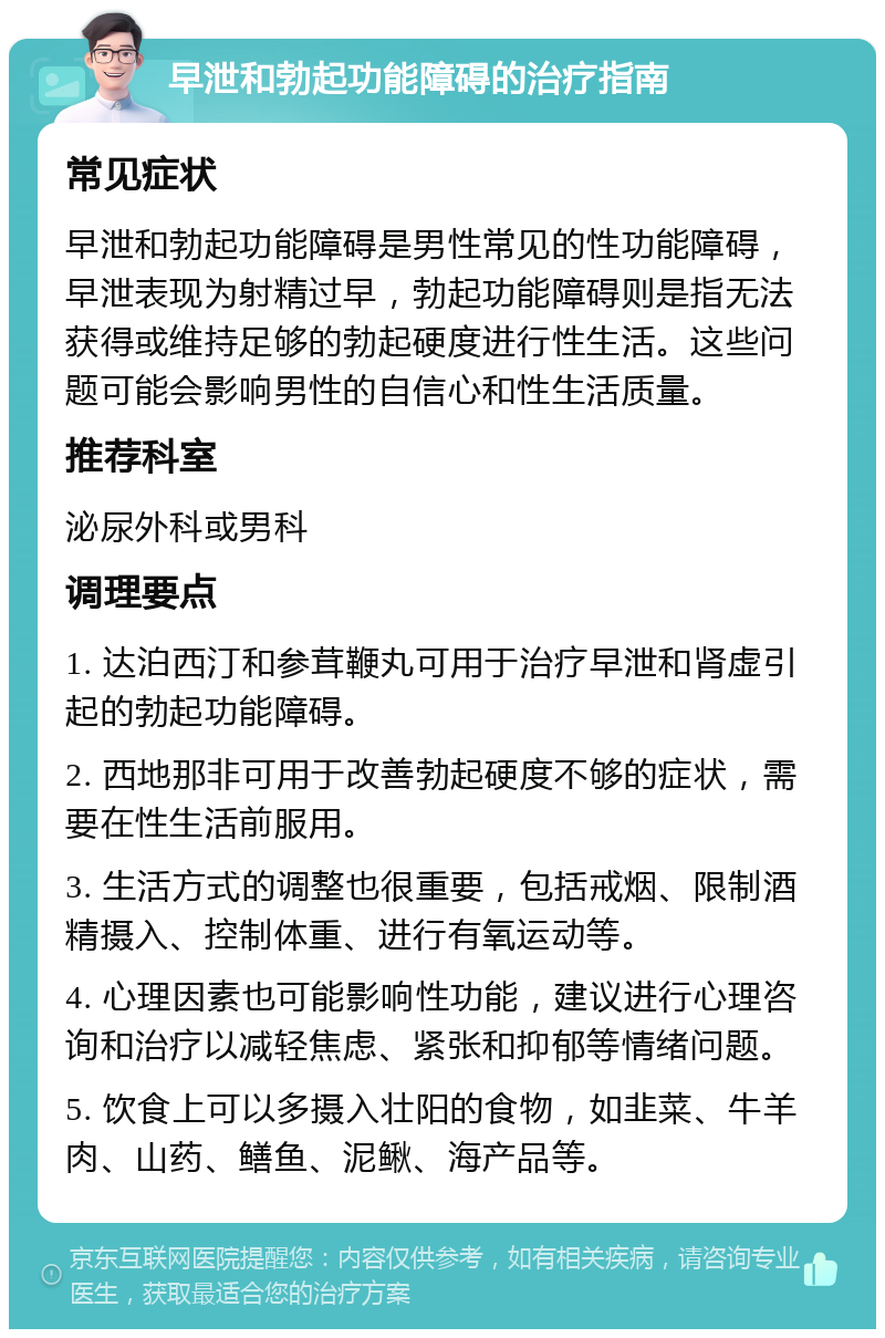 早泄和勃起功能障碍的治疗指南 常见症状 早泄和勃起功能障碍是男性常见的性功能障碍，早泄表现为射精过早，勃起功能障碍则是指无法获得或维持足够的勃起硬度进行性生活。这些问题可能会影响男性的自信心和性生活质量。 推荐科室 泌尿外科或男科 调理要点 1. 达泊西汀和参茸鞭丸可用于治疗早泄和肾虚引起的勃起功能障碍。 2. 西地那非可用于改善勃起硬度不够的症状，需要在性生活前服用。 3. 生活方式的调整也很重要，包括戒烟、限制酒精摄入、控制体重、进行有氧运动等。 4. 心理因素也可能影响性功能，建议进行心理咨询和治疗以减轻焦虑、紧张和抑郁等情绪问题。 5. 饮食上可以多摄入壮阳的食物，如韭菜、牛羊肉、山药、鳝鱼、泥鳅、海产品等。