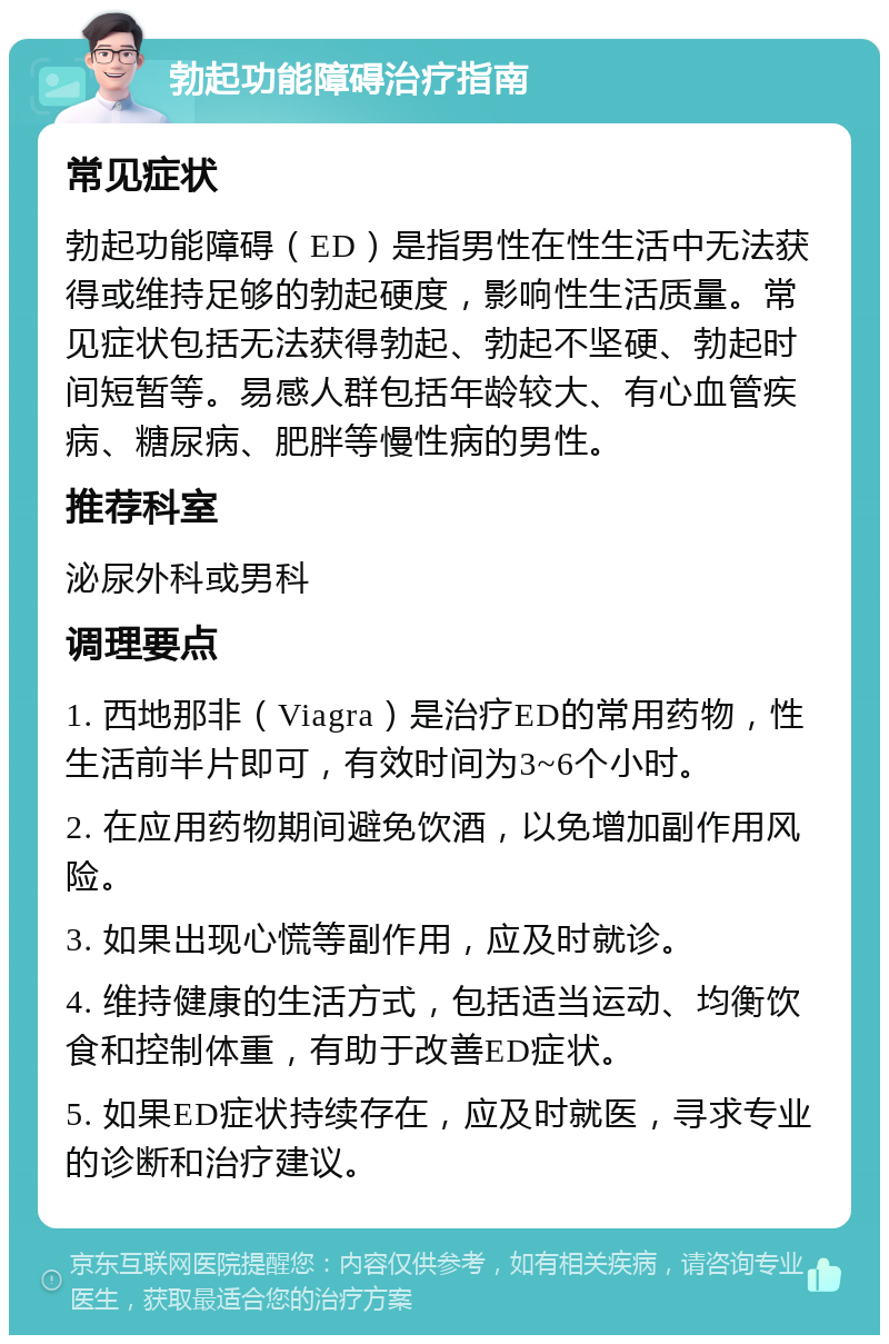 勃起功能障碍治疗指南 常见症状 勃起功能障碍（ED）是指男性在性生活中无法获得或维持足够的勃起硬度，影响性生活质量。常见症状包括无法获得勃起、勃起不坚硬、勃起时间短暂等。易感人群包括年龄较大、有心血管疾病、糖尿病、肥胖等慢性病的男性。 推荐科室 泌尿外科或男科 调理要点 1. 西地那非（Viagra）是治疗ED的常用药物，性生活前半片即可，有效时间为3~6个小时。 2. 在应用药物期间避免饮酒，以免增加副作用风险。 3. 如果出现心慌等副作用，应及时就诊。 4. 维持健康的生活方式，包括适当运动、均衡饮食和控制体重，有助于改善ED症状。 5. 如果ED症状持续存在，应及时就医，寻求专业的诊断和治疗建议。