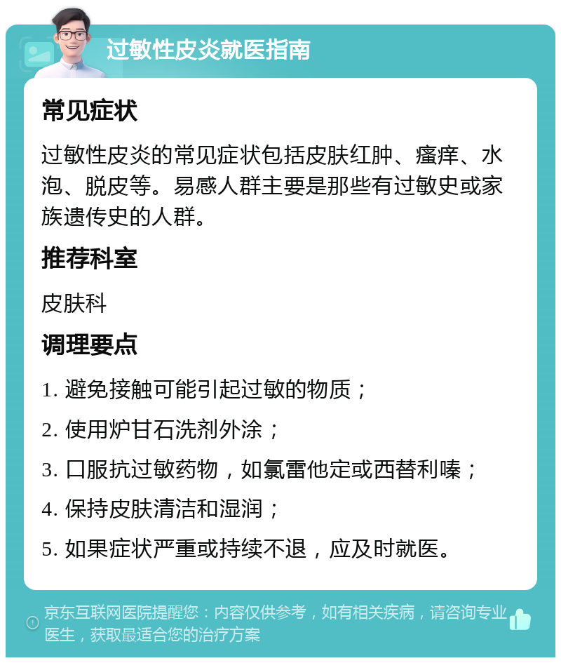 过敏性皮炎就医指南 常见症状 过敏性皮炎的常见症状包括皮肤红肿、瘙痒、水泡、脱皮等。易感人群主要是那些有过敏史或家族遗传史的人群。 推荐科室 皮肤科 调理要点 1. 避免接触可能引起过敏的物质； 2. 使用炉甘石洗剂外涂； 3. 口服抗过敏药物，如氯雷他定或西替利嗪； 4. 保持皮肤清洁和湿润； 5. 如果症状严重或持续不退，应及时就医。