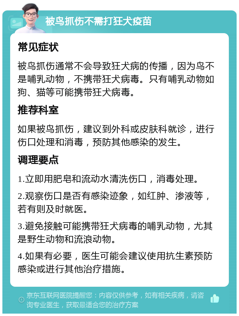 被鸟抓伤不需打狂犬疫苗 常见症状 被鸟抓伤通常不会导致狂犬病的传播，因为鸟不是哺乳动物，不携带狂犬病毒。只有哺乳动物如狗、猫等可能携带狂犬病毒。 推荐科室 如果被鸟抓伤，建议到外科或皮肤科就诊，进行伤口处理和消毒，预防其他感染的发生。 调理要点 1.立即用肥皂和流动水清洗伤口，消毒处理。 2.观察伤口是否有感染迹象，如红肿、渗液等，若有则及时就医。 3.避免接触可能携带狂犬病毒的哺乳动物，尤其是野生动物和流浪动物。 4.如果有必要，医生可能会建议使用抗生素预防感染或进行其他治疗措施。