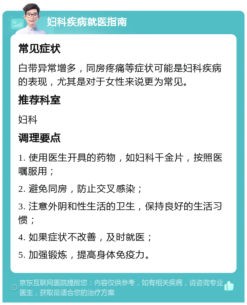 妇科疾病就医指南 常见症状 白带异常增多，同房疼痛等症状可能是妇科疾病的表现，尤其是对于女性来说更为常见。 推荐科室 妇科 调理要点 1. 使用医生开具的药物，如妇科千金片，按照医嘱服用； 2. 避免同房，防止交叉感染； 3. 注意外阴和性生活的卫生，保持良好的生活习惯； 4. 如果症状不改善，及时就医； 5. 加强锻炼，提高身体免疫力。