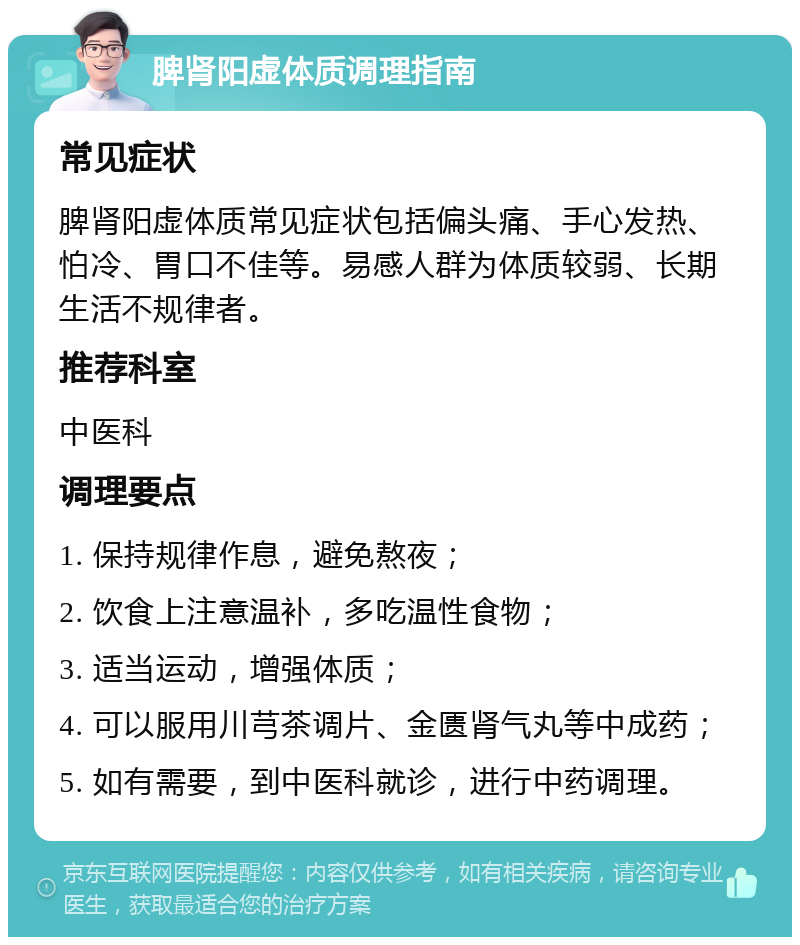 脾肾阳虚体质调理指南 常见症状 脾肾阳虚体质常见症状包括偏头痛、手心发热、怕冷、胃口不佳等。易感人群为体质较弱、长期生活不规律者。 推荐科室 中医科 调理要点 1. 保持规律作息，避免熬夜； 2. 饮食上注意温补，多吃温性食物； 3. 适当运动，增强体质； 4. 可以服用川芎茶调片、金匮肾气丸等中成药； 5. 如有需要，到中医科就诊，进行中药调理。