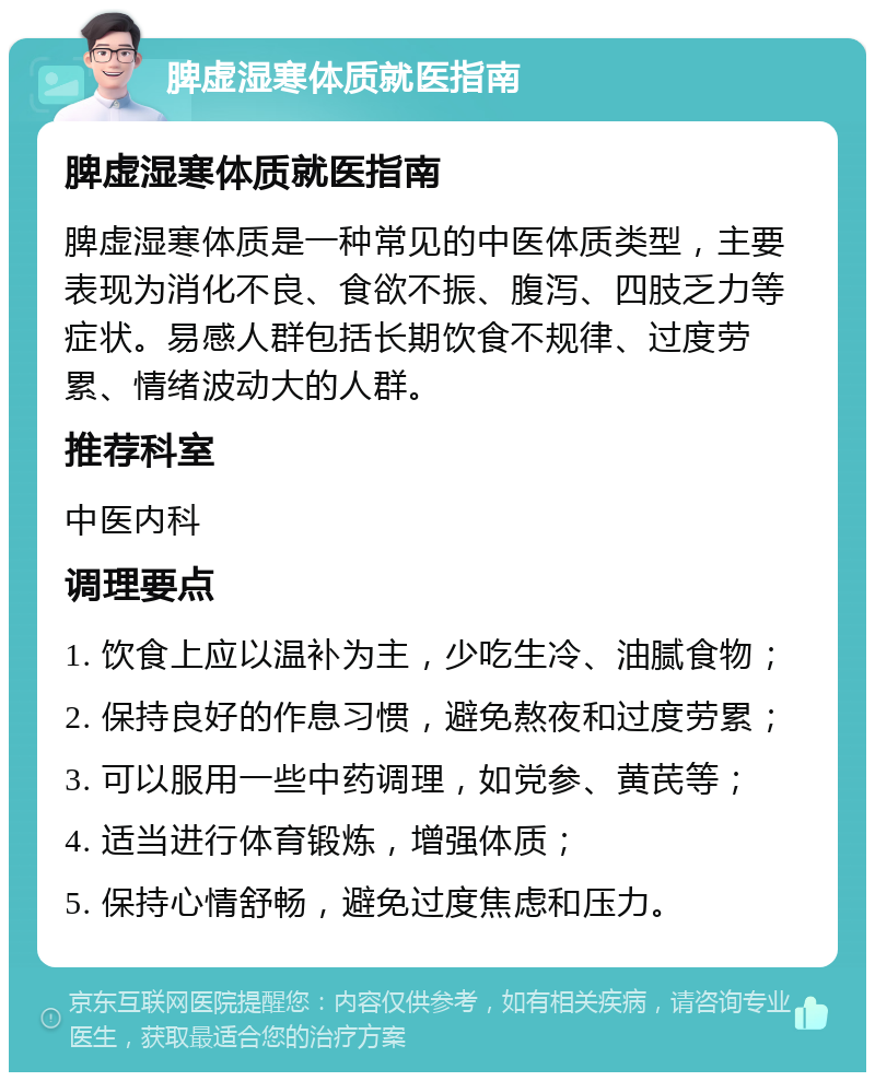 脾虚湿寒体质就医指南 脾虚湿寒体质就医指南 脾虚湿寒体质是一种常见的中医体质类型，主要表现为消化不良、食欲不振、腹泻、四肢乏力等症状。易感人群包括长期饮食不规律、过度劳累、情绪波动大的人群。 推荐科室 中医内科 调理要点 1. 饮食上应以温补为主，少吃生冷、油腻食物； 2. 保持良好的作息习惯，避免熬夜和过度劳累； 3. 可以服用一些中药调理，如党参、黄芪等； 4. 适当进行体育锻炼，增强体质； 5. 保持心情舒畅，避免过度焦虑和压力。