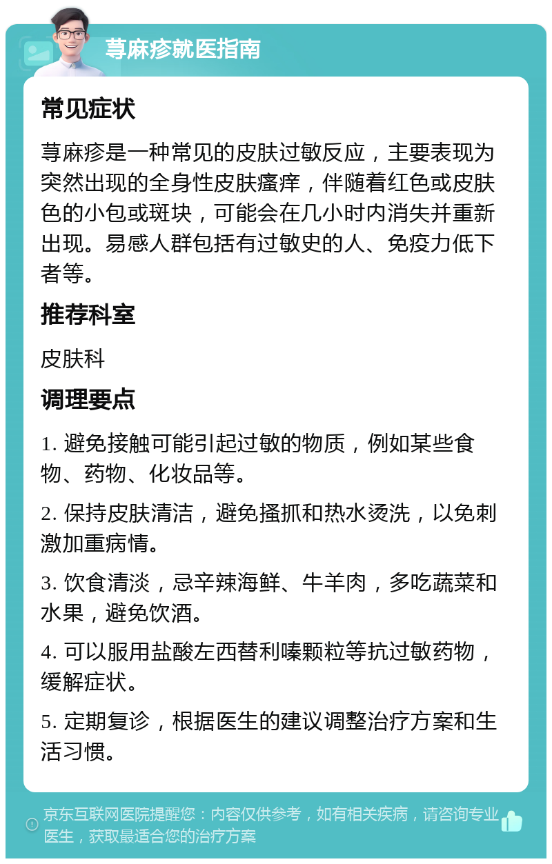 荨麻疹就医指南 常见症状 荨麻疹是一种常见的皮肤过敏反应，主要表现为突然出现的全身性皮肤瘙痒，伴随着红色或皮肤色的小包或斑块，可能会在几小时内消失并重新出现。易感人群包括有过敏史的人、免疫力低下者等。 推荐科室 皮肤科 调理要点 1. 避免接触可能引起过敏的物质，例如某些食物、药物、化妆品等。 2. 保持皮肤清洁，避免搔抓和热水烫洗，以免刺激加重病情。 3. 饮食清淡，忌辛辣海鲜、牛羊肉，多吃蔬菜和水果，避免饮酒。 4. 可以服用盐酸左西替利嗪颗粒等抗过敏药物，缓解症状。 5. 定期复诊，根据医生的建议调整治疗方案和生活习惯。