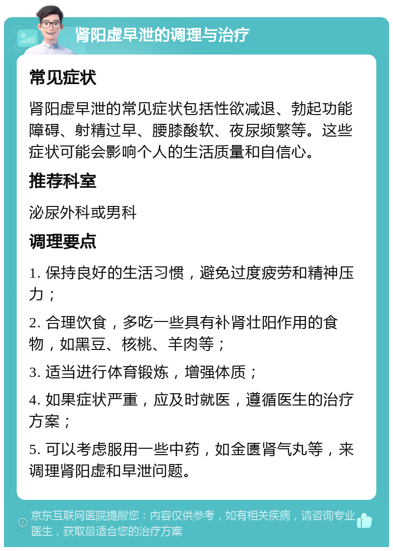 肾阳虚早泄的调理与治疗 常见症状 肾阳虚早泄的常见症状包括性欲减退、勃起功能障碍、射精过早、腰膝酸软、夜尿频繁等。这些症状可能会影响个人的生活质量和自信心。 推荐科室 泌尿外科或男科 调理要点 1. 保持良好的生活习惯，避免过度疲劳和精神压力； 2. 合理饮食，多吃一些具有补肾壮阳作用的食物，如黑豆、核桃、羊肉等； 3. 适当进行体育锻炼，增强体质； 4. 如果症状严重，应及时就医，遵循医生的治疗方案； 5. 可以考虑服用一些中药，如金匮肾气丸等，来调理肾阳虚和早泄问题。