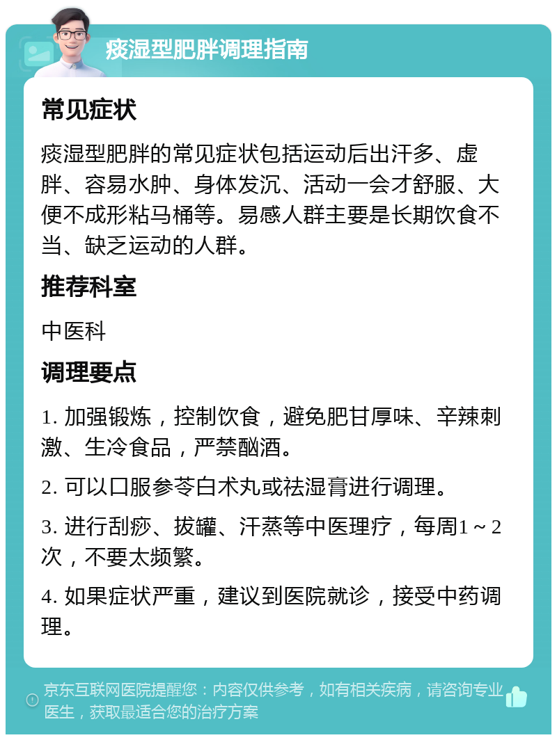 痰湿型肥胖调理指南 常见症状 痰湿型肥胖的常见症状包括运动后出汗多、虚胖、容易水肿、身体发沉、活动一会才舒服、大便不成形粘马桶等。易感人群主要是长期饮食不当、缺乏运动的人群。 推荐科室 中医科 调理要点 1. 加强锻炼，控制饮食，避免肥甘厚味、辛辣刺激、生冷食品，严禁酗酒。 2. 可以口服参苓白术丸或祛湿膏进行调理。 3. 进行刮痧、拔罐、汗蒸等中医理疗，每周1～2次，不要太频繁。 4. 如果症状严重，建议到医院就诊，接受中药调理。