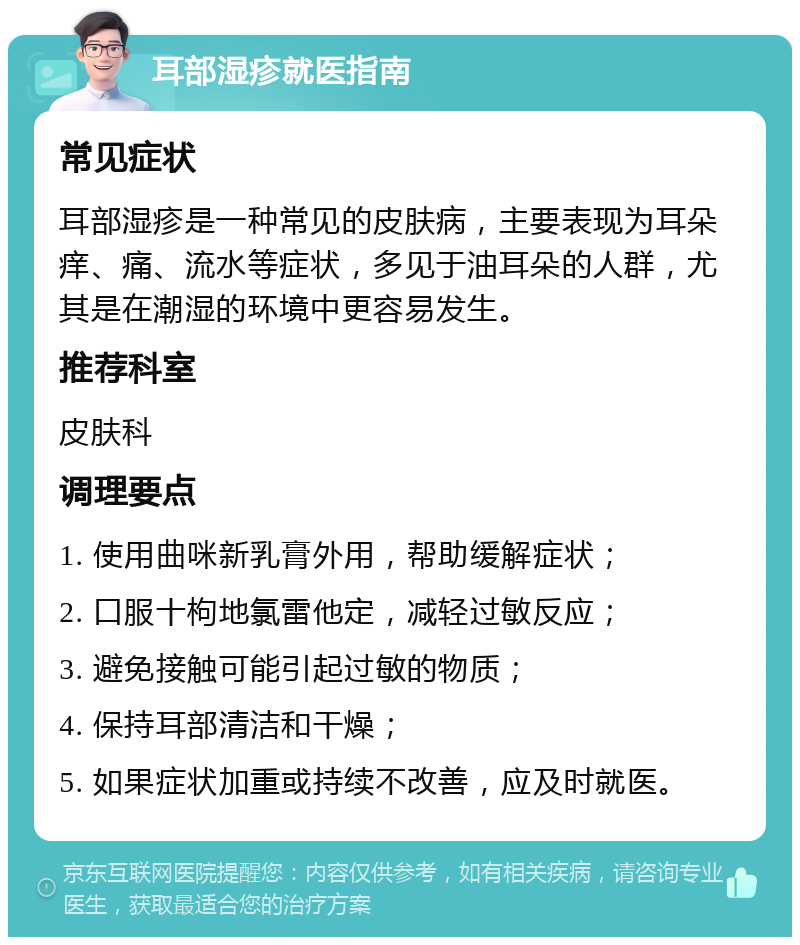 耳部湿疹就医指南 常见症状 耳部湿疹是一种常见的皮肤病，主要表现为耳朵痒、痛、流水等症状，多见于油耳朵的人群，尤其是在潮湿的环境中更容易发生。 推荐科室 皮肤科 调理要点 1. 使用曲咪新乳膏外用，帮助缓解症状； 2. 口服十枸地氯雷他定，减轻过敏反应； 3. 避免接触可能引起过敏的物质； 4. 保持耳部清洁和干燥； 5. 如果症状加重或持续不改善，应及时就医。