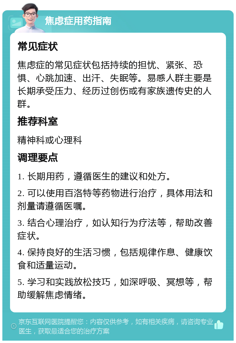 焦虑症用药指南 常见症状 焦虑症的常见症状包括持续的担忧、紧张、恐惧、心跳加速、出汗、失眠等。易感人群主要是长期承受压力、经历过创伤或有家族遗传史的人群。 推荐科室 精神科或心理科 调理要点 1. 长期用药，遵循医生的建议和处方。 2. 可以使用百洛特等药物进行治疗，具体用法和剂量请遵循医嘱。 3. 结合心理治疗，如认知行为疗法等，帮助改善症状。 4. 保持良好的生活习惯，包括规律作息、健康饮食和适量运动。 5. 学习和实践放松技巧，如深呼吸、冥想等，帮助缓解焦虑情绪。