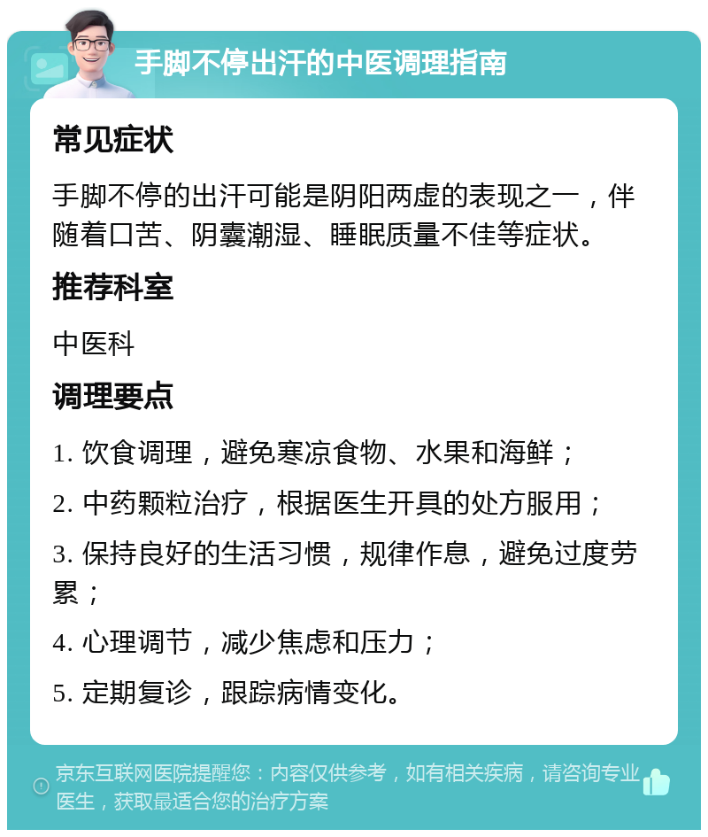 手脚不停出汗的中医调理指南 常见症状 手脚不停的出汗可能是阴阳两虚的表现之一，伴随着口苦、阴囊潮湿、睡眠质量不佳等症状。 推荐科室 中医科 调理要点 1. 饮食调理，避免寒凉食物、水果和海鲜； 2. 中药颗粒治疗，根据医生开具的处方服用； 3. 保持良好的生活习惯，规律作息，避免过度劳累； 4. 心理调节，减少焦虑和压力； 5. 定期复诊，跟踪病情变化。