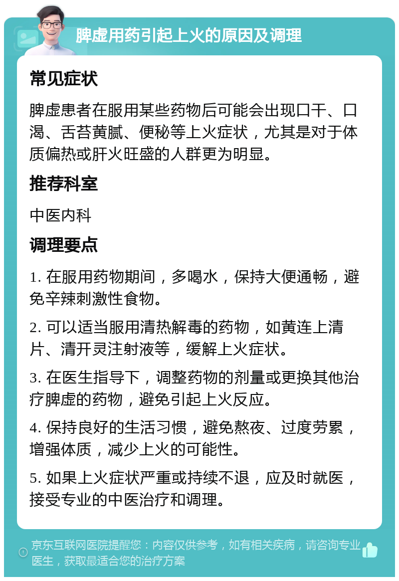 脾虚用药引起上火的原因及调理 常见症状 脾虚患者在服用某些药物后可能会出现口干、口渴、舌苔黄腻、便秘等上火症状，尤其是对于体质偏热或肝火旺盛的人群更为明显。 推荐科室 中医内科 调理要点 1. 在服用药物期间，多喝水，保持大便通畅，避免辛辣刺激性食物。 2. 可以适当服用清热解毒的药物，如黄连上清片、清开灵注射液等，缓解上火症状。 3. 在医生指导下，调整药物的剂量或更换其他治疗脾虚的药物，避免引起上火反应。 4. 保持良好的生活习惯，避免熬夜、过度劳累，增强体质，减少上火的可能性。 5. 如果上火症状严重或持续不退，应及时就医，接受专业的中医治疗和调理。