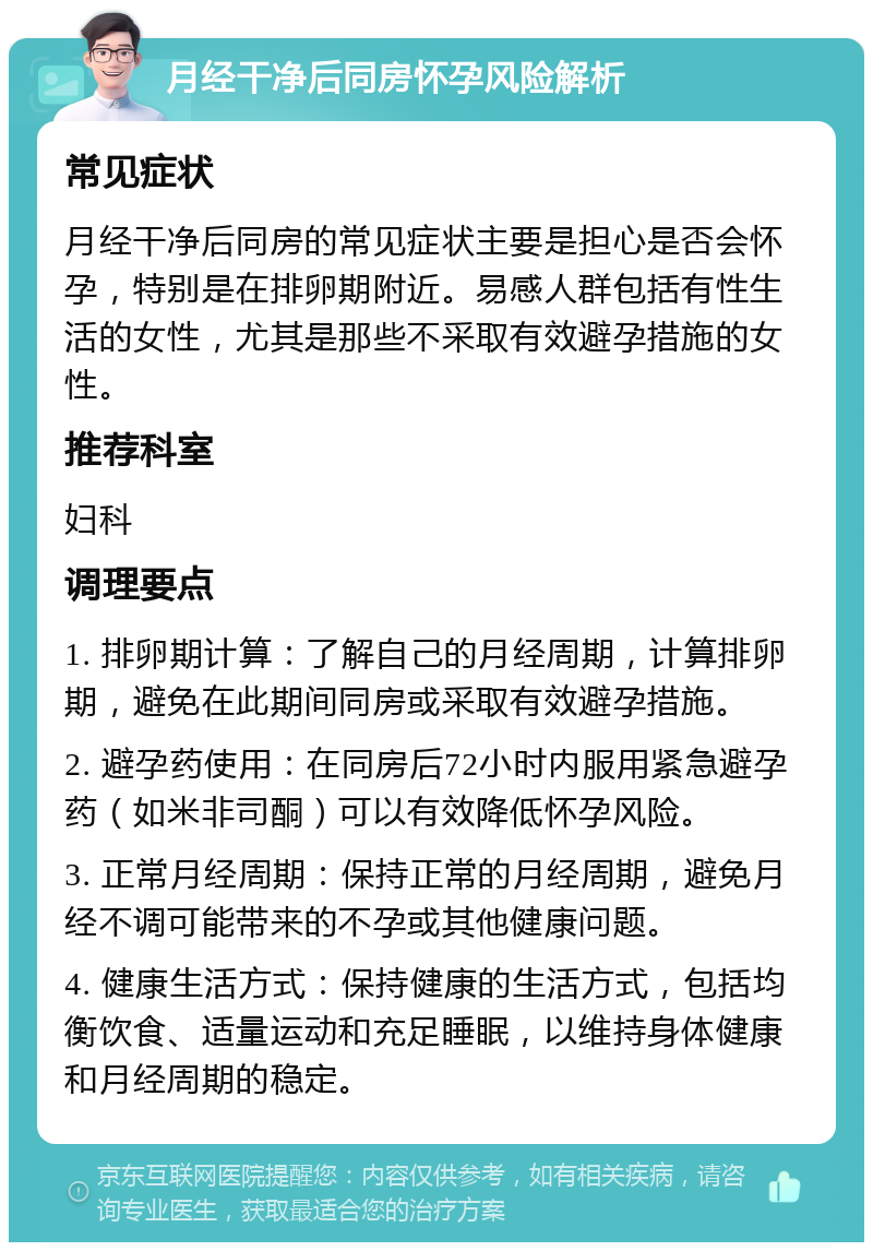 月经干净后同房怀孕风险解析 常见症状 月经干净后同房的常见症状主要是担心是否会怀孕，特别是在排卵期附近。易感人群包括有性生活的女性，尤其是那些不采取有效避孕措施的女性。 推荐科室 妇科 调理要点 1. 排卵期计算：了解自己的月经周期，计算排卵期，避免在此期间同房或采取有效避孕措施。 2. 避孕药使用：在同房后72小时内服用紧急避孕药（如米非司酮）可以有效降低怀孕风险。 3. 正常月经周期：保持正常的月经周期，避免月经不调可能带来的不孕或其他健康问题。 4. 健康生活方式：保持健康的生活方式，包括均衡饮食、适量运动和充足睡眠，以维持身体健康和月经周期的稳定。