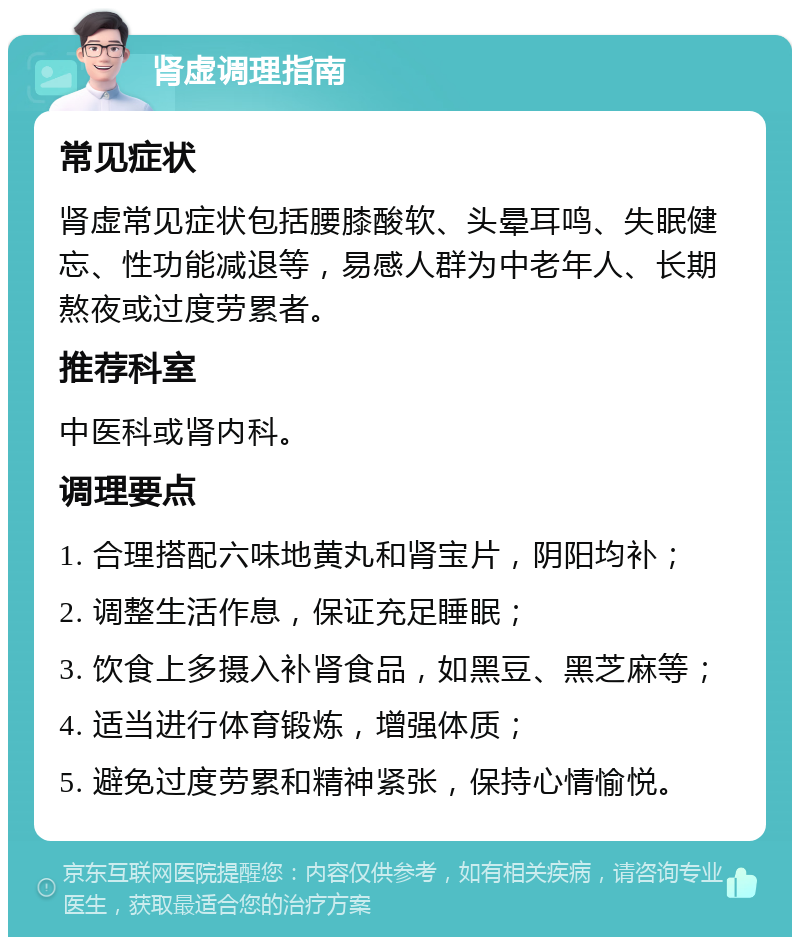 肾虚调理指南 常见症状 肾虚常见症状包括腰膝酸软、头晕耳鸣、失眠健忘、性功能减退等，易感人群为中老年人、长期熬夜或过度劳累者。 推荐科室 中医科或肾内科。 调理要点 1. 合理搭配六味地黄丸和肾宝片，阴阳均补； 2. 调整生活作息，保证充足睡眠； 3. 饮食上多摄入补肾食品，如黑豆、黑芝麻等； 4. 适当进行体育锻炼，增强体质； 5. 避免过度劳累和精神紧张，保持心情愉悦。