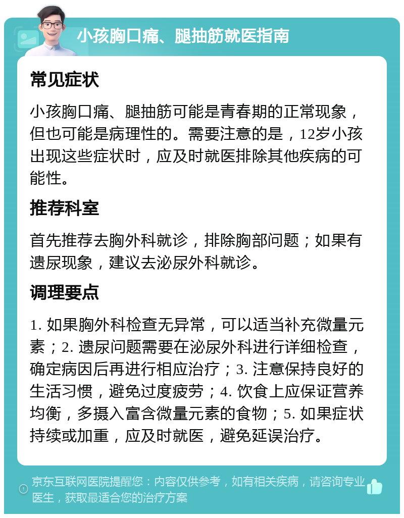 小孩胸口痛、腿抽筋就医指南 常见症状 小孩胸口痛、腿抽筋可能是青春期的正常现象，但也可能是病理性的。需要注意的是，12岁小孩出现这些症状时，应及时就医排除其他疾病的可能性。 推荐科室 首先推荐去胸外科就诊，排除胸部问题；如果有遗尿现象，建议去泌尿外科就诊。 调理要点 1. 如果胸外科检查无异常，可以适当补充微量元素；2. 遗尿问题需要在泌尿外科进行详细检查，确定病因后再进行相应治疗；3. 注意保持良好的生活习惯，避免过度疲劳；4. 饮食上应保证营养均衡，多摄入富含微量元素的食物；5. 如果症状持续或加重，应及时就医，避免延误治疗。