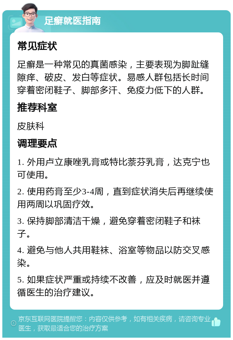 足癣就医指南 常见症状 足癣是一种常见的真菌感染，主要表现为脚趾缝隙痒、破皮、发白等症状。易感人群包括长时间穿着密闭鞋子、脚部多汗、免疫力低下的人群。 推荐科室 皮肤科 调理要点 1. 外用卢立康唑乳膏或特比萘芬乳膏，达克宁也可使用。 2. 使用药膏至少3-4周，直到症状消失后再继续使用两周以巩固疗效。 3. 保持脚部清洁干燥，避免穿着密闭鞋子和袜子。 4. 避免与他人共用鞋袜、浴室等物品以防交叉感染。 5. 如果症状严重或持续不改善，应及时就医并遵循医生的治疗建议。