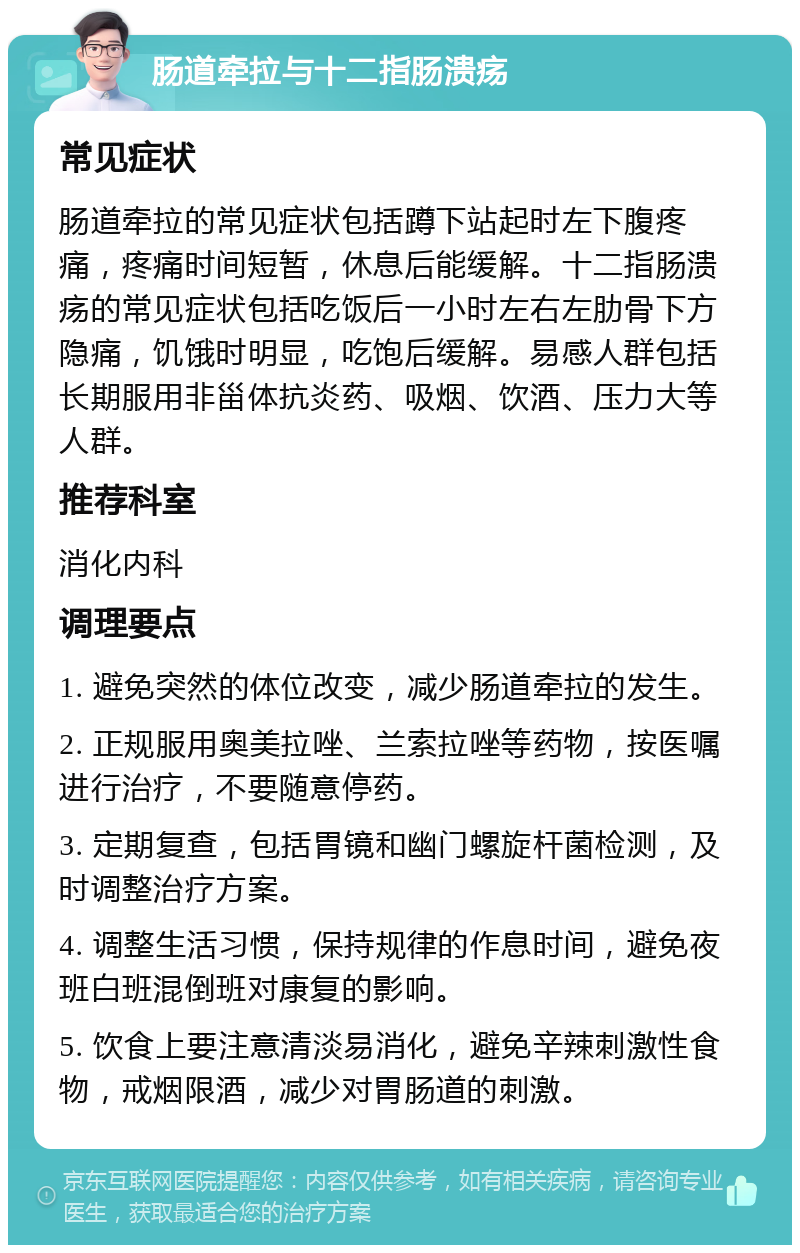 肠道牵拉与十二指肠溃疡 常见症状 肠道牵拉的常见症状包括蹲下站起时左下腹疼痛，疼痛时间短暂，休息后能缓解。十二指肠溃疡的常见症状包括吃饭后一小时左右左肋骨下方隐痛，饥饿时明显，吃饱后缓解。易感人群包括长期服用非甾体抗炎药、吸烟、饮酒、压力大等人群。 推荐科室 消化内科 调理要点 1. 避免突然的体位改变，减少肠道牵拉的发生。 2. 正规服用奥美拉唑、兰索拉唑等药物，按医嘱进行治疗，不要随意停药。 3. 定期复查，包括胃镜和幽门螺旋杆菌检测，及时调整治疗方案。 4. 调整生活习惯，保持规律的作息时间，避免夜班白班混倒班对康复的影响。 5. 饮食上要注意清淡易消化，避免辛辣刺激性食物，戒烟限酒，减少对胃肠道的刺激。